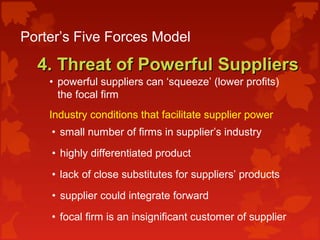 Porter’s Five Forces Model
4. Threat of Powerful Suppliers4. Threat of Powerful Suppliers
• powerful suppliers can ‘squeeze’ (lower profits)
the focal firm
Industry conditions that facilitate supplier power:
• small number of firms in supplier’s industry
• highly differentiated product
• lack of close substitutes for suppliers’ products
• supplier could integrate forward
• focal firm is an insignificant customer of supplier
 