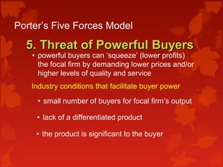 Porter’s Five Forces Model
5. Threat of Powerful Buyers5. Threat of Powerful Buyers
• powerful buyers can ‘squeeze’ (lower profits)
the focal firm by demanding lower prices and/or
higher levels of quality and service
Industry conditions that facilitate buyer power:
• small number of buyers for focal firm’s output
• lack of a differentiated product
• the product is significant to the buyer
 
