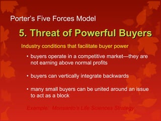 Porter’s Five Forces Model
5. Threat of Powerful Buyers5. Threat of Powerful Buyers
Industry conditions that facilitate buyer power:
• buyers operate in a competitive market—they are
not earning above normal profits
• buyers can vertically integrate backwards
• many small buyers can be united around an issue
to act as a block
Example: Monsanto’s Life Sciences Strategy
 