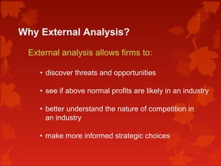 Why External Analysis?
External analysis allows firms to:
• discover threats and opportunities
• see if above normal profits are likely in an industry
• better understand the nature of competition in
an industry
• make more informed strategic choices
 