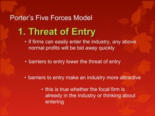 Porter’s Five Forces Model
1. Threat of Entry1. Threat of Entry
• if firms can easily enter the industry, any above
normal profits will be bid away quickly
• barriers to entry lower the threat of entry
• barriers to entry make an industry more attractive
• this is true whether the focal firm is
already in the industry or thinking about
entering
 