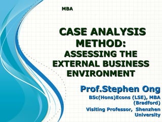 CASE ANALYSISCASE ANALYSIS
METHOD:METHOD:
ASSESSING THEASSESSING THE
EXTERNAL BUSINESSEXTERNAL BUSINESS
ENVIRONMENTENVIRONMENT
Prof.Stephen OngProf.Stephen Ong
BSc(Hons)Econs (LSE), MBABSc(Hons)Econs (LSE), MBA
(Bradford)(Bradford)
Visiting Professor, ShenzhenVisiting Professor, Shenzhen
UniversityUniversity
MBAMBA
 