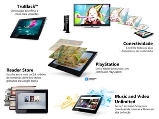 TruBlack™
Diminuição do reflexo e
cores mais vibrantes
Conectividade
Controle todos os seus
dispositivos de multimédia
PlayStation
Único tablet do mundo com
certificado PlayStationReader Store
Escolha entre mais de 2,4 milhões
de romances além dos títulos
gratuitos do Google Books
Music and Video
Unlimited
Serviço exclusivo Sony para
download de músicas e filmes em
alta definição
 