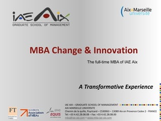 IAE AIX – GRADUATE SCHOOL OF MANAGEMENT
AIX-MARSEILLE UNIVERSITE
Chemin de la quille, Puyricard – CS30063 – 13089 Aix en Provence Cedex 2 - FRANCE
Tel: +33 4.42.28.08.08 – Fax: +33 4.42.28.08.00
mba@iae-aix.com – www.mba-iae-aix.com
MBA Change & Innovation
A Transformative Experience
The full-time MBA of IAE Aix
 