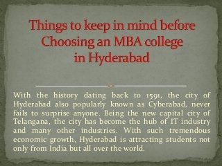 With the history dating back to 1591, the city of
Hyderabad also popularly known as Cyberabad, never
fails to surprise anyone. Being the new capital city of
Telangana, the city has become the hub of IT industry
and many other industries. With such tremendous
economic growth, Hyderabad is attracting students not
only from India but all over the world.
 