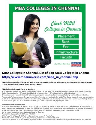 MBA Colleges in Chennai, List of Top MBA Colleges in Chennai
http://www.mbauniverse.com/mba_in_chennai.php
MBA Colleges - Get a list of all the top MBA colleges in chennai right here at mbauniverse. Also find detailed information and
contact details of your favorite MBA college in Chennai
MBA Colleges in Chennai: Plenty to pick from
With presence of many well known MBA Colleges in Chennai, the city is fast emerging as a hot destination for MBA education in
India. If you looking for MBA admission, MBAUniverse.com reviews MBA colleges in Chennai in this article
Chennai's economy is dominated with automobile, computer, technology, hardware manufacturing and healthcare industries.
According to Forbes magazine, Chennai is one of the fastest growing cities in the world. The diverse economic base is driven by the
automobile, software services, hardware manufacturing, health care and financial services industries. According to the CII, Chennai
is estimated to grow to a USD 100-billion economy, 2.5 times its present size, by the year 2025.
Base of diversified Industries
The city is base to around 30 per cent of India's automobile industry and 40% of its auto components industry. A large number of
automotive companies including Hyundai, Ford, BMW and Mitsubishi have or are in the process of setting up manufacturing plants
in and around Chennai. Many software and software services companies have development centers in Chennai.
Let us have a look at the major industries based in Chennai.
Automobile: Hyundai, Ford, BMW and Mitsubishi
IT: Infosys, TCS, Wipro. Tidel Park in Chennai is the largest IT Park in Asia.
Telecom & Electronics: Nokia, Siemens, Motorola, Dell, Ericson and Alcatel-Lucent
Health care: Medical tourism is another important part of Chennai's economy with health care providers like Apollo Hospitals and
 