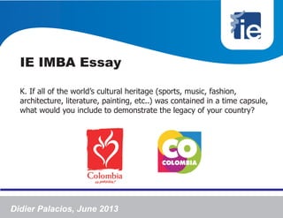 IE IMBA Essay
K. If all of the world’s cultural heritage (sports, music, fashion,
architecture, literature, painting, etc..) was contained in a time capsule,
what would you include to demonstrate the legacy of your country?
Didier Palacios, June 2013
 