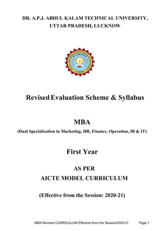 DR. A.P.J. ABDUL KALAM TECHNICAL UNIVERSITY,
UTTAR PRADESH, LUCKNOW
RevisedEvaluation Scheme & Syllabus
MBA
(Dual Specialization in Marketing, HR, Finance, Operation, IB & IT)
First Year
AS PER
AICTE MODEL CURRICULUM
(Effective from the Session: 2020-21)
MBA Revised CURRICULUM Effective from the Session2020-21 Page 1
 