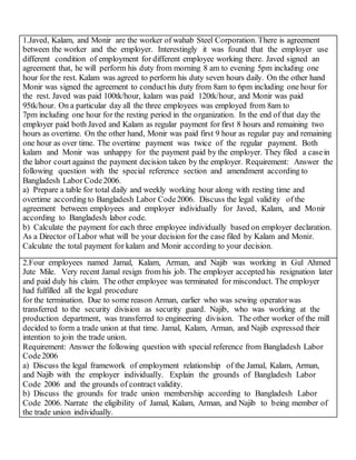 1.Javed, Kalam, and Monir are the worker of wahab Steel Corporation. There is agreement
between the worker and the employer. Interestingly it was found that the employer use
different condition of employment for different employee working there. Javed signed an
agreement that, he will perform his duty from morning 8 am to evening 5pm including one
hour for the rest. Kalam was agreed to perform his duty seven hours daily. On the other hand
Monir was signed the agreement to conducthis duty from 8am to 6pm including one hour for
the rest. Javed was paid 100tk/hour, kalam was paid 120tk/hour, and Monir was paid
95tk/hour. On a particular day all the three employees was employed from 8am to
7pm including one hour for the resting period in the organization. In the end of that day the
employer paid both Javed and Kalam as regular payment for first 8 hours and remaining two
hours as overtime. On the other hand, Monir was paid first 9 hour as regular pay and remaining
one hour as over time. The overtime payment was twice of the regular payment. Both
kalam and Monir was unhappy for the payment paid by the employer. They filed a casein
the labor court against the payment decision taken by the employer. Requirement: Answer the
following question with the special reference section and amendment according to
Bangladesh Labor Code2006.
a) Prepare a table for total daily and weekly working hour along with resting time and
overtime according to Bangladesh Labor Code2006. Discuss the legal validity of the
agreement between employees and employer individually for Javed, Kalam, and Monir
according to Bangladesh labor code.
b) Calculate the payment for each three employee individually based on employer declaration.
As a Director of Labor what will be your decision for the case filed by Kalam and Monir.
Calculate the total payment for kalam and Monir according to your decision.
2.Four employees named Jamal, Kalam, Arman, and Najib was working in Gul Ahmed
Jute Mile. Very recent Jamal resign from his job. The employer accepted his resignation later
and paid duly his claim. The other employee was terminated for misconduct. The employer
had fulfilled all the legal procedure
for the termination. Due to some reason Arman, earlier who was sewing operatorwas
transferred to the security division as security guard. Najib, who was working at the
production department, was transferred to engineering division. The other worker of the mill
decided to form a trade union at that time. Jamal, Kalam, Arman, and Najib expressed their
intention to join the trade union.
Requirement: Answer the following question with special reference from Bangladesh Labor
Code2006
a) Discuss the legal framework of employment relationship of the Jamal, Kalam, Arman,
and Najib with the employer individually. Explain the grounds of Bangladesh Labor
Code 2006 and the grounds of contract validity.
b) Discuss the grounds for trade union membership according to Bangladesh Labor
Code 2006. Narrate the eligibility of Jamal, Kalam, Arman, and Najib to being member of
the trade union individually.
 