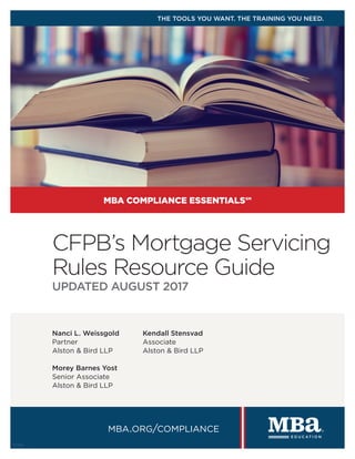 Nanci L. Weissgold
Partner
Alston & Bird LLP
Morey Barnes Yost
Senior Associate
Alston & Bird LLP
Kendall Stensvad
Associate
Alston & Bird LLP
CFPB’s Mortgage Servicing
Rules Resource Guide
UPDATED AUGUST 2017
MBA COMPLIANCE ESSENTIALS℠
mba.org/compliance
THE TOOLS YOU WANT. THE TRAINING YOU NEED.
17396
 