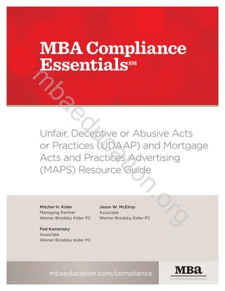 Mitchel H. Kider
Managing Partner
Weiner Brodsky Kider P.C.
Fed Kamensky
Member
Weiner Brodsky Kider P.C.
Jason W. McElroy
Member
Weiner Brodsky Kider P.C.
Unfair, Deceptive or Abusive Acts or
Practices (UDAAP) and Mortgage
Acts and Practices Advertising
(MAPS) Resource Guide
UPDATED: 5/1/2016
MBA COMPLIANCE ESSENTIALS℠
mba.org/compliance
ONE VOICE. ONE VISION. ONE RESOURCE.
14698
m
ba.org/com
pliance
 