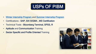 • Winter Internship Program and Summer Internship Program
• Certifications – SAP, SIX SIGMA , MS Certification
• Technical Tools - Bloomberg Terminal, SPSS, R
• Aptitude and Communication Training
• Sector Specific and Profile Oriented Training
USPs OF PIBM
 