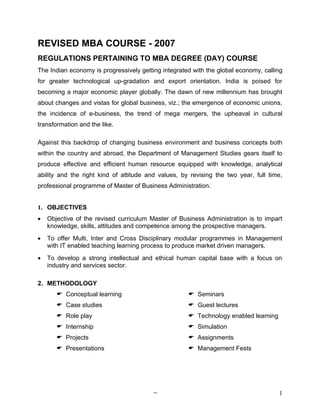 REVISED MBA COURSE - 2007
REGULATIONS PERTAINING TO MBA DEGREE (DAY) COURSE
The Indian economy is progressively getting integrated with the global economy, calling
for greater technological up-gradation and export orientation. India is poised for
becoming a major economic player globally. The dawn of new millennium has brought
about changes and vistas for global business, viz.; the emergence of economic unions,
the incidence of e-business, the trend of mega mergers, the upheaval in cultural
transformation and the like.

Against this backdrop of changing business environment and business concepts both
within the country and abroad, the Department of Management Studies gears itself to
produce effective and efficient human resource equipped with knowledge, analytical
ability and the right kind of attitude and values, by revising the two year, full time,
professional programme of Master of Business Administration.


1. OBJECTIVES
•   Objective of the revised curriculum Master of Business Administration is to impart
    knowledge, skills, attitudes and competence among the prospective managers.
•   To offer Multi, Inter and Cross Disciplinary modular programmes in Management
    with IT enabled teaching learning process to produce market driven managers.
•   To develop a strong intellectual and ethical human capital base with a focus on
    industry and services sector.

2. METHODOLOGY
        Conceptual learning                          Seminars
        Case studies                                 Guest lectures
        Role play                                    Technology enabled learning
        Internship                                   Simulation
        Projects                                     Assignments
        Presentations                                Management Fests




                                         --                                          1
 