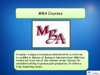 MBA Courses




A master's degree in business administration is referred
to as MBA or Master of Business Administration. MBA has
turned out to be one of the common career choices for
candidates willing to pursue post graduation. It offers a
truly rewarding career.
 