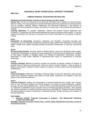 MBA R13
10
JAWAHARLAL NEHRU TECHNOLOGICAL UNIVERSITY HYDERABAD
MBA I-Sem
13MBA03 FINANCIAL ACCOUNTING AND ANALYSIS
(Students must read text book. Faculty are free to choose any other cases)
Course Aim: The aim of accounting is to provide the information that is needed for sound economic
decision making. The main purpose is to provide information about firm’s performance to external parties
such as investors, creditors, bankers, researchers and Government Agencies. It has become an
important part of young people’s education and citizens in various roles in the societies and businesses of
all types.
Learning Objectives: To prepare, understand, interpret and analyze financial statements with
confidence. To appreciate and use financial statements as means of business communication. To use the
analytical techniques and arriving at conclusions from financial information for the purpose of decision
making.
Unit-I:
Introduction to Accounting: Importance, Objectives and Principles, Accounting Concepts and
conventions, and The Generally Accepted Accounting Principles (GAAP), their implications on accounting
system; Double entry system–recording business transactions–Classification of accounts––Accounting
cycle.
Unit-II:
The Accounting Process: Overview, Books of Original Record; Journal and Subsidiary books, ledger,
Trial Balance, Classification of capital and revenue expenses, Final Accounts with adjustments. Valuation
of fixed assets- Tangible vs Intangible assets, and methods of depreciation. Depreciation concept–
Depreciation of Fixed Assets -Methods of depreciation–their impact on measurement of business
Accounting.
Unit-III:
Inventory Valuation: Methods of inventory valuation and valuation of goodwill, methods of valuation of
goodwill. Issue of Shares and Debentures- Entries for Issue of shares, forfeiture - Issue of shares at
Discount and premium. Alteration of share capital and reduction of share capital, Issue and Redemption
of Debentures.
Unit-IV:
Financial Analysis-I: Statement of Changes in Working Capital, Funds from Operations, paid cost and
unpaid costs. Distinction between cash profits and book profits. Preparation and analysis of cash flow
statement and funds flow statement.
Unit-V:
Financial Analysis-II: Analysis and interpretation of financial statements from investor and company
point of view, Horizontal Analysis and Vertical Analysis of Company Financial Statements. Liquidity,
leverage, solvency and profitability ratios – Du Pont Chart –Accounting Standards Issued by ICAI (Focus
on importance of Standards to give a general view on Financial Accounting practices), –their rationale
and growing importance in global accounting environment,–IAS-IFRS-US -Creative Financial Practices
and Issues related to quality of disclosures in Reported Earnings, Window Dressing and limitations of
financial statements.
TEXT BOOK:
 Dhanesh K.Khatri “Financial Accounting & Analysis”, Tata McGraw-Hill Publishing
Limited, New Delhi, 2012.
Journals: Chartered Accountant; Finance India ; Human Capital; Management Accountant; Journal of
Accounting & Finance .
 