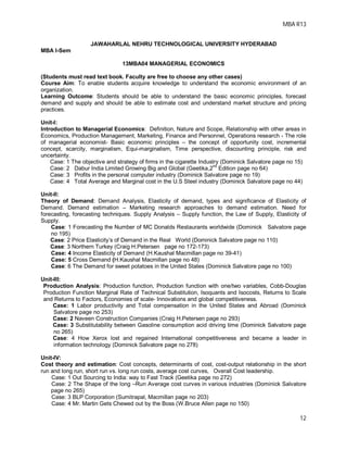 MBA R13
12
JAWAHARLAL NEHRU TECHNOLOGICAL UNIVERSITY HYDERABAD
MBA I-Sem
13MBA04 MANAGERIAL ECONOMICS
(Students must read text book. Faculty are free to choose any other cases)
Course Aim: To enable students acquire knowledge to understand the economic environment of an
organization.
Learning Outcome: Students should be able to understand the basic economic principles, forecast
demand and supply and should be able to estimate cost and understand market structure and pricing
practices.
Unit-I:
Introduction to Managerial Economics: Definition, Nature and Scope, Relationship with other areas in
Economics, Production Management, Marketing, Finance and Personnel, Operations research - The role
of managerial economist- Basic economic principles – the concept of opportunity cost, incremental
concept, scarcity, marginalism, Equi-marginalism, Time perspective, discounting principle, risk and
uncertainty.
Case: 1 The objective and strategy of firms in the cigarette Industry (Dominick Salvatore page no 15)
Case: 2 Dabur India Limited Growing Big and Global (Geetika,2
nd
Edition page no 64)
Case: 3 Profits in the personal computer industry (Dominick Salvatore page no 19)
Case: 4 Total Average and Marginal cost in the U.S Steel industry (Dominick Salvatore page no 44)
Unit-II:
Theory of Demand: Demand Analysis, Elasticity of demand, types and significance of Elasticity of
Demand. Demand estimation – Marketing research approaches to demand estimation. Need for
forecasting, forecasting techniques. Supply Analysis – Supply function, the Law of Supply, Elasticity of
Supply.
Case: 1 Forecasting the Number of MC Donalds Restaurants worldwide (Dominick Salvatore page
no 195)
Case: 2 Price Elasticity’s of Demand in the Real World (Dominick Salvatore page no 110)
Case: 3 Northern Turkey (Craig H.Petersen page no 172-173)
Case: 4 Income Elasticity of Demand (H.Kaushal Macmillan page no 39-41)
Case: 5 Cross Demand (H.Kaushal Macmillan page no 48)
Case: 6 The Demand for sweet potatoes in the United States (Dominick Salvatore page no 100)
Unit-III:
Production Analysis: Production function, Production function with one/two variables, Cobb-Douglas
Production Function Marginal Rate of Technical Substitution, Isoquants and Isocosts, Returns to Scale
and Returns to Factors, Economies of scale- Innovations and global competitiveness.
Case: 1 Labor productivity and Total compensation in the United States and Abroad (Dominick
Salvatore page no 253)
Case: 2 Naveen Construction Companies (Craig H.Petersen page no 293)
Case: 3 Substitutability between Gasoline consumption acid driving time (Dominick Salvatore page
no 265)
Case: 4 How Xerox lost and regained International competitiveness and became a leader in
information technology (Dominick Salvatore page no 278)
Unit-IV:
Cost theory and estimation: Cost concepts, determinants of cost, cost-output relationship in the short
run and long run, short run vs. long run costs, average cost curves, Overall Cost leadership.
Case: 1 Out Sourcing to India: way to Fast Track (Geetika page no 272)
Case: 2 The Shape of the long –Run Average cost curves in various industries (Dominick Salvatore
page no 265)
Case: 3 BLP Corporation (Sumitrapal, Macmillan page no 203)
Case: 4 Mr. Martin Gets Chewed out by the Boss (W.Bruce Allen page no 150)
 