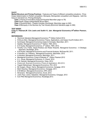 MBA R13
13
Unit-V:
Market Structure and Pricing Practices: Features and Types of different competitive situations - Price-
Output determination in Perfect competition, Monopoly, Monopolistic competition and Oligopoly - both the
long run and short run. Pricing philosophy
Case: 1 Pricing of innovative product (H.Kaushal Macmillan page no 78)
Case:Pacific copper enterprises(W.Bruce Allen)
Case: 3 Suzanne Muth –Theatre Complex (Sumitrapal, Macmillan page no 240)
Case: 4 Monopoly in the Mumbai city Taxi Industry (Dominick Salvatore page no 369)
TEXT BOOK:
Craig H. Petersen,W. Cris Lewis and Sudhir K. Jain: Managerial Economics,14
th
edition Pearson,
2012.
REFERENCES
 ‘Dominick Salvatore Managerial Economics 7th
Edition Oxford 2012.
 W.Bruce Allen, Managerial Economics Theory, Applications, and Cases Viva7th Edition 2011.
 Sumitrapal, Managerial Economics Cases & Concepts, Macmillan, 2011.
 Geetika, Managerial Economics 2
nd
Edition, TMH, 2012,
 G S Gupta, Managerial Economics, 2
nd
edition, TMH, 2012.
 Timothy C.G. Fisher, David Prentice and Rober Waschik, Managerial Economics - A Strategic
Approach, Routledge, 2010.
 A,R.Aryasri: Managerial Economics and Financial Analysis, McGraw-Hill, 2011.
 H Kaushal & L Palsreve , Managerial Economics Macmillan, 2012
 H.Kaushal, Managerial Economics, Macmillan, 2011.
 Managerial Economics ‘Craig H.Petersen 4th
Edition Pearson,2012
 H. L. Ahuja, Managerial Economics, S. Chand, 2012
 D.N. Dwivedi, Managerial Economics, Vikas, 2012.
 Chaturvedi, Business Economics (Theory & Application), IBH,2012.
 Yogesh Maheshwari, Managerial Economics, PHI, 2012
 Mc Guigam, Moyer, Harris, Managerial Economics, Cengage, 2012
 Mark Hisschey, Managerial Economics, Cengage, 2011.
 D.M.Mithani, Managerial Economics, HPH, 2012.
 Atmanand, Managerial Economics, Excel, 2012.
 Justin Paul, Leena, Sebastian, Managerial Economics, Cengage, 2012
 Ivan PNG Managerial Economics, Routledge,2013
 