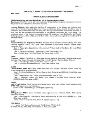 MBA R13
14
JAWAHARLAL NEHRU TECHNOLOGICAL UNIVERSITY HYDERABAD
MBA I-Sem
13MBA05 BUSINESS ENVIRONMENT
(Students must read text book. Faculty are free to choose any other cases)
Course Aim: Aim of this course is to make students understand different types of business environments
they should review before taking managerial decisions.
Learning Outcome: After reading the text book & cases related to the syllabus and business news
papers like Business Standard, Economic Times, and Business Line, students should be able to
understand the issues related to the industrial policy and regulation and their amendments from time to
time. They will also understand the terminology of the planning commission and Union Budget. The
knowledge gained by the students on capital markets, RBI guidelines; trade, EXIM policy and Foreign
Exchange Management Act will be useful for them to take decisions to ensure growth and sustainability of
the organizations.
Unit-I:
Industrial Policy and Regulatory Structure: Industrial Policy- Industrial Licensing Policy- Five Year
Planning- Industrial Policy 1991, Small Scale Industries (SSI)-Industrial Finance- Foreign Direct
Investment (FDI).
Case 1:- Tapping the Opportunities in Environment: A Case Study of Yes Bank, (Dr. Vivek Mittal.
Page no.662)
Case 3:- Gas Authority of India Limited (GAIL) (Justin Paul, page no.102)
Case 4:-India to allow FDI in Food Retail, (Raj Kumar, page no.208)
Unit-II:
Economic Policies: Fiscal Policy- Latest Union Budget- Reforms Undertaken- Role of Government.
Monetary Policy- Basic Concepts- Monetary Policy in the 21st
Century- Banking Sector Reforms.
Case 1:- Indus (Budget Game), (Justin Paul, page no.179)
Case 2:- Prof Tom and Monetary Policy, (Justin Paul. Page no.200)
Unit-III:
Capital Markets, SEBI, RBI: Capital Market Institutions-Stock Indices- Derivatives Market- Global and
Indian Scenario- Role of SEBI and RBI.
Case1: The Great Fall (Scam of 2001): A Case of Stock Exchange and SEBI, (Dr. Vivek Mittal. page
no.661)
Case2: Globalization of Pop Culture, (Francis Cherunilam, page no. 765)
Case 3: Investment Return from Indian Stock Market – Bombay Stock Exchange (BSE),
SENSEX, (Justin Paul, page no.252)
Unit-IV:
India’s Trade Policy: Policy changes and Issues- sector wise trade policies: recent developments-
GATT- WTO- agreements and implications.
Case 1:- Case – Water Thief, (K. Aswathappa, page no.59)
Unit-V:
EXIM policies & FEMA: India’s new EXIM policy- legal framework- initiatives, FEMA – Multi-national
companies and FDI.
Case 1:- RBI Slaped Rs. 125 Crore on Reliance Infrastructure. A Case Study on FEMA, (Dr. Vivek
Mittal, page no.655)
Case2:- China as an Expert Base, (David W. Conklin, page no.574)
TEXT BOOK
 Justin Paul “ Business Environment: Text & Cases” TMH,3/e,2012.
Journals : Vikalpa, IIMA, IIMB Review, Decision, IIMC, Vision, MDI.
 
