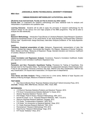 MBA R13
16
JAWAHARLAL NEHRU TECHNOLOGICAL UNIVERSITY HYDERABAD
MBA I-Sem
13MBA06 RESEARCH METHODOLOGY & STATISTICAL ANALYSIS
(Students must read text book. Faculty are free to choose any other cases)
Course Aim: To understand the research methodology and basic statistical tools for analysis and
interpretation of quantitative and qualitative data.
Learning Outcome: Students will be able to apply the principles of research methodology for the
research design for the various mini and major projects of the MBA programme. They will be able to
analyse the data statistically.
Unit-I:
Research Methodology: Introduction-Topic-Review of Literature-Research Gaps-Research Questions-
Objectives-Hypotheses-Scope of the study-Period of the study-Sampling Techniques-Data Collection-
Primary data –Questionnaire design-Secondary data-Data Analysis-Limitations of the study-Appendix-
References.
Unit-II:
Tabulation, Graphical presentation of data: Histogram, Diagrammatic representation of data: Bar
diagram, Multiple Bar diagram, Sub-divided Bar Diagram, Pie Diagram, Measures of Central Tendency:
Mean, Median and Mode. Measures of Dispersion: Range, Standard deviation and Variance, Coefficient
of variation, Measure of Skewness.
Unit-III:
Linear Correlation and Regression Analysis: Covariance, Pearson’s Correlation Coefficient, Scatter
plot, Spearman’s rank Correlation Coefficient, Regression lines.
Unit-IV:
Parametric and Non- Parametric Hypothesis Testing: Procedure for Testing of Hypothesis, One
Sample t-test for the Population Mean, Two Sample t-test for independent Samples, Paired Sample t-test.
F-test for two population Variances (Variance ratio test), ANOVA One Way Classification, ANOVA two
way Classification, Chi Square test of association, Chi Square test of independence.
Unit-V:
Time Series and Data Analysis: Fitting a trend line to a time series, Method of least Squares and
Method of Moving Averages, Measure of Seasonal Variation.
TEXT BOOK
 Glyn Davis & Branko Pecar “Business Statistics Using Excel” Oxford University Press, 2012.
Journals : Vikalpa, IIMA, IIMB Review, Decision, IIMC, Vision, MDI.
REFERENCES:
 J.K.Sharma” Business Statistics-Problems and Solutions” Pearson, 2010.
 P N Arora” Comprehensives Statistics Methods” S. Chand, 2012.
 Sharma” Business Statistics” Pearson, 2012.
 Priti R Majhi, Praful K Khatua, Research Methodology, HPH, 2013
 Donald R Cooper et. al., Business Research Methods, TMH, 11/e 2013.
 Zikmund, Business Research Methods, Cengage, 2012.
 S C Gupta, ”Fundamentals of Statistics”, HPH, 2012
 C B Gupta “ An introduction to Statistical Methods” Vikas, 2012
 S L Gupta ‘Business Research Methods” TMH, 2012.
 Pannerselvam” Research Methodology” PHI, 2012.
 Ranjit Kumar “Research Methodology” Sage, 2012.
 R P Hooda “Statistics” Vikas, 2012
 