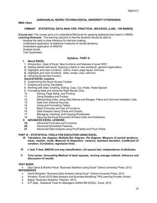 MBA R13
18
JAWAHARLAL NEHRU TECHNOLOGICAL UNIVERSITY HYDERABAD
MBA I-Sem
13MBA07 STATISTICAL DATA ANALYSIS -PRACTICAL (MS-EXCEL (LAB) - 100 MARKS)
Course aim: The course aims is to understand MS Excel for applying statistical tools learnt in RMSA.
Learning Outcome: The learning outcome is that the students should be able to:
Analyse the data to draw inference for decision making.
Understand application of statistical measures of central tendency.
Understand application of ANOVA.
Analyse trends.
Test hypotheses.
Syllabus - PART A
I. About EXCEL
1. Introduction, Uses of Excel, New functions and features of excel 2007.
2. Getting started with excel: Opening a blank or new workbook, general organization.
3. Highlights and main functions: Home, Insert, page layout, formulas.
4. Highlights and main functions: Data, review, view, add-inns.
5. Using the Excel help function.
General EXCEL Lessons
6. Customizing the Quick Access Toolbar.
7. Creating and Using Templates.
8. Working with Data: Entering, Editing, Copy, Cut, Paste, Paste Special.
9. Formatting Data and Using the Right Mouse Click.
10. Saving, Page Setup, and Printing.
11. Using Headers and Footers.
12. Manipulating Data, using Data Names and Ranges, Filters and Sort and Validation Lists.
13. Data from External Sources.
14. Using and Formatting Tables.
15. Basic Formulas and Use of Functions.
16. Data Analysis Using Charts and Graphs.
17. Managing, Inserting, and Copying Worksheets.
18. Securing the Excel Document (Protect Cells and Workbook).
II ADVANCED EXCEL LESSONS
19. Advanced Formulas and Functions.
20. Advanced Worksheet Features.
21. Advanced Data Analysis using PivotTables and Pivot Charts.
PART B – STATISTICAL TOOLS FOR EXECUTION USING EXCEL
III Tabulation, bar diagram, Multiple Bar diagram, Pie diagram, Measure of central tendency:
mean, median, mode, Measure of dispersion: variance, standard deviation, Coefficient of
variation. Correlation, regression lines.
IV t- test, F-test, ANOVA one way classification, chi square test, independence of attributes.
V Time series: forecasting Method of least squares, moving average method. Inference and
discussion of results.
TEXT BOOK
 Glyn Davis & Branko Pecar “Business Statistics Using Excel” Oxford University Press, 2012.
REFERENCES
 David Whigham “Business Data Analysis Using Excel’’ Oxford University Press, 2012.
 Winstion “Excel 2010 Data Analysis and Business Modelling” PHI Learning Private Limited.
 Bajpai “Business Statistics” Pearson, 2013.
 D P Apte : Statistical Tools for Managers USING MS EXCEL, Excel, 2012.
 