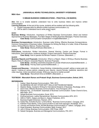 MBA R13
20
JAWAHARLAL NEHRU TECHNOLOGICAL UNIVERSITY HYDERABAD
MBA I-Sem
13 MBA08 BUSINESS COMMUNICATIONS – PRACTICAL (100 MARKS)
Aim: Aim is to enable students understand how to write business letters and improve written
communication.
Learning Outcome: At the end of the course, students will be enabled with the following skills.
a. English language skills for effective written business communication (‘s).
b. Will be able to understand how to write project report.
***
Unit-I:
Business Writing: Introduction, Importance of Written Business Communication, Direct and Indirect
Approached to Business Messages, Five Main Stages of Writing Business Messages. Practice Exercises.
Case Study: Communication Complication in English(Meenakshi...).
Unit-II:
Business Correspondence: Introduction, Business Letter Writing, Effective Business Correspondence,
Common Components of Business Letters, Strategies for Writing the Body of a Letter, Kinds of Business
Letters, Writing Effective Memos. Practice Exercises.
Case Study: Missing Briefcase (Meenakshi...).
Unit-III:
Instructions: Introduction, Written Instructions, General Warning, Caution and Danger, Format in
Instructions, Oral Instructions, Audience Analysis, Product Instructions. Practice Exercises.
Case Study: How to operate the Minolta Freedom 3 Camera. (Meenakshi...)
Unit-IV:
Business Reports and Proposals: Introduction, What is a Report, Steps in Writing a Routine Business
Report, Parts of a Report, Corporate Reports, Business Proposals.
Case Study: Handling unsolicited proposals for private infrastructure projects(Meenakshi...).
Case Study: The key board syndrome(Meenakshi...).
Unit-V:
Careers and Resumes : Introduction, Career Building, Understanding yourself, setting a career goal, job
search / looking at various options, preparing your resume, resume formats, traditional, electronic and
video resumes, online recruitment process. Write your resume to market yourself.
Case Study: Recruitment Drive at SOBER. (Meenakshi...).
TEXTBOOK : Meenakshi Raman and Prakash Singh, Business Communication, Oxford, 2012.
REFERENCES:
1. Lesikar: Basic Business Communication, TMH, 2013.
2. GLOBERENA OR ANY OTHER SOFT SKILLS SOFTWARE/DATABASE.
3. Stephen Bailey, Academic Writing for International Students of Business, Routledge, 2013.
4. David Irwin: Effective Business Communications, Viva-Thorogood, 2013.
5. Rajendra Pal, J S KorlahaHi: Essentials of Business Communication: Sultan Chand & Sons,
New Delhi, 2013
6. Sehgal:Business Communication, Excel, 2013.
7. Krishnamachryulu, Lalitha Ramakrishnan: Business Communication,HPH, 2013
8. GRE & TOEFL, Kalpan and Baron’s, Kalpan Publishers, 2013.
9. Business English Dictionary, Pearson, 2013.
10. Subba Rao, B.Anitha Kumar, C.Hima Bindu, “Business Communication”, Cengage, 2012.
11. Kathleen Fearn-Banks, Crisis Communication-A case book approach, Routledge, 2011.
12. Lehman and Dufrene Sinha, BCOM (Business Communication) 2nd
edition, Cengage, 2012.
13. Anjali Ghanekar, Business Communication Skills, Everest, 2011
14. John X Wang, Business Communication, CRC Press, 2009
15. Sailesh Sengupta, Business and Managerial Communications, PHI, 2011
 