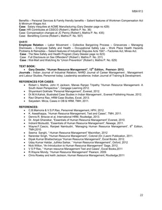 MBA R13
22
Benefits – Personal Services & Family friendly benefits – Salient features of Workmen Compensation Act
& Minimum Wages Act.
Case: Salary inequities at ACME Manufacturing (Gary Dessler page no 429)
Case: HR Contributes at CSSCO (Robert L Mathis P. No. 36)
Case: Compensation changes at JC Penny (Robert L Mathis P. No. 435)
Case: Benefiting Connie (Robert L Mathis P. No. 507)
Unit-V:
Employee Relation – Labor Movement – Collective Bargaining Process – Grievances – Managing
Dismissals – Employee Safety and Health – Occupational Safety Law – Work Place Health Hazards
Problems & Remedies – Salient features of Industrial Disputes Acts 1947 – Factories Act, Mines Act.
Case : The New Safety and Health Program (Gary Dessler page no 623)
Case : Full Disclosure on Sex Offenders? (Robert L Mathis P. No. 231)
Case : Wal-Mart and Watching Its “Union Prevention” (Robert L Mathis P. No. 629)
TEXT BOOK:
 Gary Dessler, “Human Resource Management”, 12th
Edition, Pearson- 2012.
Journals : Indian Journal of Industrial Relation; NHRD Journal of Career Management ; Management
and Labour Studies; Personnel today; Leadership excellence; Indian Journal of Training & Development.
REFERENCES FOR CASES:
 Robert L Mathis, John H Jackson, Manas Ranjan Tripathy “Human Resource Management- A
South Asian Perspective ”, Cengage Learning 2012.
 Shyamkant Gokhale “Personal Management”, Everest, 2012.
 Dr.M.A.Kahok, Illustrated Case Studies in Indian Management , Everest Publishing House, 2012.
 Ravi Dharma Rao, HRM Case Studies, Excel, 2013.
 Saiyadain. Mirza, Cases in OB & HRM, TMH, 2011.
REFERENCES:
 C.B.Mamoria & V.S.P.Rao, Personnel Management, HPH, 2012.
 K. Aswathappa, “Human Resource Management, Text and Cases”, TMH, 2011.
 Dennis R. Briscoe et al, International HRM, Routledge, 2013.
 Dr. Anjali Ghanekar, “Essentials of Human Resource Management”,Everest, 2010.
 Indranil Mutsuddi, “Essentials of Human Resource Management”, Newage, 2011.
 Wayne.F.Cascio, Ranjeet Nambudiri, “Managing Human Resource Management”, 8
th
Edition,
TMH,2010.
 Seema Sanghi, “ Human Resource Management” Macmillan, 2012
 Narendar Singh, “Human Resource Management”, Colonel (Dr.) Laxmi Publication, 2011.
 Dipak Kumar Bhattacharyya “Human Resource Management”, Excel Books, 2012.
 Uday Kumar Haldar, Juthika Sarkar, “ Human Resource Management”, Oxford, 2012
 Nick Wilton, “An Introduction to Human Resource Management” Sage, 2012.
 V S P Rao, “ Human resource Management Text and Cases”, Excel Books,2011
 R.Wayne Mondy, “Human Resource Management” Pearson, 2009.
 Chris Rowley and keith Jackson, Human Resource Management, Routledge,2011
 