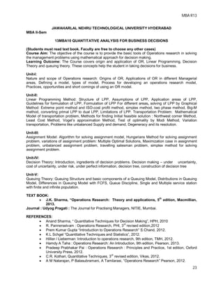 MBA R13
23
JAWAHARLAL NEHRU TECHNOLOGICAL UNIVERSITY HYDERABAD
MBA II-Sem
13MBA10 QUANTITATIVE ANALYSIS FOR BUSINESS DECISIONS
(Students must read text book. Faculty are free to choose any other cases)
Course Aim: The objective of the course is to provide the basic tools of Operations research in solving
the management problems using mathematical approach for decision making.
Learning Outcome: The Course covers origin and application of OR, Linear Programming, Decision
Theory and queuing theory. These concepts help the student in taking decisions for business.
Unit-I:
Nature and scope of Operations research: Origins of OR, Applications of OR in different Managerial
areas, Defining a model, types of model, Process for developing an operations research model,
Practices, opportunities and short comings of using an OR model.
Unit-II:
Linear Programming Method: Structure of LPP, Assumptions of LPP, Application areas of LPP,
Guidelines for formulation of LPP, Formulation of LPP For different areas, solving of LPP by Graphical
Method: Extreme point method and ISO-cost profit method, simplex method, two phase method, Big-M
method, converting primal LPP to dual LPP, Limitations of LPP. Transportation Problem: Mathematical
Model of transportation problem, Methods for finding Initial feasible solution : Northwest corner Method,
Least Cost Method, Vogel’s approximation Method, Test of optimality by Modi Method, Variation
transportation, Problems like unbalanced Supply and demand, Degeneracy and its resolution.
Unit-III:
Assignment Model: Algorithm for solving assignment model, Hungarians Method for solving assignment
problem, variations of assignment problem: Multiple Optimal Solutions, Maximization case in assignment
problem, unbalanced assignment problem, travelling salesman problem, simplex method for solving
assignment problem.
Unit-IV:
Decision Theory: Introduction, ingredients of decision problems. Decision making – under uncertainty,
cost of uncertainty, under risk, under perfect information, decision tree, construction of decision tree
Unit-V:
Queuing Theory: Queuing Structure and basic components of a Queuing Model, Distributions in Queuing
Model, Differences in Queuing Model with FCFS, Queue Discipline, Single and Multiple service station
with finite and infinite population.
TEXT BOOK:
 J.K. Sharma, “Operations Research: Theory and applications, 5
th
edition, Macmillian,
2013.
Journal : Udyog Pragati : The Journal for Practising Managers, NITIE, Mumbai.
REFERENCES:
 Anand Sharma, “ Quantitative Techniques for Decision Making”, HPH, 2010
 R. Pannerselvam : Operations Research, PHI, 3rd
revised edition,2012
 Prem Kumar Gupta “Introduction to Operations Research” S.Chand, 2012.
 K.L Schgel “Quantitative Techniques and Statistics”, 2012.
 Hillier / Lieberman: Introduction to operations research, 9th edition, TMH, 2012.
 Hamdy A Taha : Operations Research: An Introduction, 9th edition, Pearson, 2013.
 Pradeep Prabhakar Pai : Operations Research : Principles and Practice, 1st edition, Oxford
University Press, 2012.
 C.R. Kothari, Quantitative Techniques, 3rd
revised edition, Vikas, 2012.
 A M Natarajan, P Balasubramani, A Tamilarasi, “Operations Research” Pearson, 2012.
 