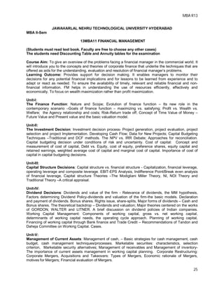 MBA R13
25
JAWAHARLAL NEHRU TECHNOLOGICAL UNIVERSITY HYDERABAD
MBA II-Sem
13MBA11 FINANCIAL MANAGEMENT
(Students must read text book. Faculty are free to choose any other cases)
The students need Discounting Table and Annuity tables for the examination
Course Aim: To give an overview of the problems facing a financial manager in the commercial world. It
will introduce you to the concepts and theories of corporate finance that underlie the techniques that are
offered as aids for the understanding, evaluation and resolution of financial manager’s problems.
Learning Outcome: Provides support for decision making. It enables managers to monitor their
decisions for any potential financial implications and for lessons to be learned from experience and to
adapt or react as needed. To ensure the availability of timely, relevant and reliable financial and non-
financial information. FM helps in understanding the use of resources efficiently, effectively and
economically. To focus on wealth maximization rather than profit maximization.
Unit-I:
The Finance Function: Nature and Scope; Evolution of finance function – Its new role in the
contemporary scenario –Goals of finance function – maximizing vs. satisfying; Profit vs. Wealth vs.
Welfare; the Agency relationship and costs; Risk-Return trade off; Concept of Time Value of Money –
Future Value and Present value and the basic valuation model.
Unit-II:
The Investment Decision: Investment decision process- Project generation, project evaluation, project
selection and project Implementation. Developing Cash Flow; Data for New Projects; Capital Budgeting
Techniques –Traditional and DCF methods. The NPV vs. IRR Debate; Approaches for reconciliation.
Capital budgeting decision under conditions of risk and uncertainty. Cost of capital: Concept and
measurement of cost of capital, Debt vs. Equity, cost of equity, preference shares, equity capital and
retained earnings, weighted average cost of capital and marginal cost of capital. Importance of cost of
capital in capital budgeting decisions.
Unit-III:
Capital Structure Decisions: Capital structure vs. financial structure - Capitalization, financial leverage,
operating leverage and composite leverage. EBIT-EPS Analysis, Indifference Point/Break even analysis
of financial leverage, Capital structure Theories –The Modigliani Miller Theory, NI, NOI Theory and
Traditional Theory –A critical appraisal.
Unit-IV:
Dividend Decisions: Dividends and value of the firm - Relevance of dividends, the MM hypothesis,
Factors determining Dividend Policy-dividends and valuation of the firm-the basic models. Declaration
and payment of dividends. Bonus shares. Rights issue, share-splits, Major forms of dividends – Cash and
Bonus shares. The theoretical backdrop – Dividends and valuation; Major theories centered on the works
of GORDON, WALTER and LITNER. A brief discussion on dividend policies of Indian companies.
Working Capital Management: Components of working capital, gross vs. net working capital,
determinants of working capital needs, the operating cycle approach. Planning of working capital,
Financing of working capital through Bank finance and Trade Credit – Recommendations of Tandon and
Daheja Committee on Working Capital. Cases.
Unit-V:
Management of Current Assets: Management of cash, – Basic strategies for cash management, cash
budget, cash management techniques/processes. Marketable securities: characteristics, selection
criterion, Marketable security alternatives; Management of receivables and Management of inventory-
The importance of current assets management in working capital planning. Corporate Restructuring:
Corporate Mergers, Acquisitions and Takeovers: Types of Mergers, Economic rationale of Mergers,
motives for Mergers; Financial evaluation of Mergers.
 