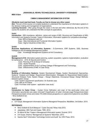 MBA R13
27
JAWAHARLAL NEHRU TECHNOLOGICAL UNIVERSITY HYDERABAD
MBA II-Sem
13MBA12 MANAGEMENT INFORMATION SYSTEM
(Students must read text book. Faculty are free to choose any other cases)
Aim: The aim of this course is to enable students to understand the importance of information systems in
the decision making and management of organizations.
Learning Ourcome : After going through the cases in the text and other references, by the end of this
course the students will understand the MIS concepts its applications,
Unit-I:
Introduction : MIS importance, definition, nature and scope of MIS, Structure and Classification of MIS,
Information and Systems Concept, Types of Information, Information systems for competitive advantage.
Case :MIS at Narayana Labs Ltd.
Case : Siba International and Functional Information System.
Case : Sigma Industries Limited (SIL)
Unit-II:
Business Applications of Information Systems : E-Commerce, ERP Systems, DSS, Business
Intelligence and Knowledge Management System.
Case : Knowledge Management Systems at Anil Consultancy.
Unit-III:
Management of IS: Information system planning, system acquisition, systems implementation, evaluation
& maintenance of IS, IS Security and Control.
Case: Planning of IS at Anoop & Company.
Case : Apollo Hospitals.
Case : Implementation of OLT at Deep College of Management and Technology.
Case : Effectiveness of MIS: A Case Study.
Unit-IV:
Building of Information Systems: System Development Stages, System Development Approaches,
Systems Analysis and Design- Requirement Determination, Strategies for Requirement Determination,
Structured Analysis Tools, System Design – Design Objectives, Conceptual Design, Design Methods,
Detailed system design.
Case: System requirement specification: An illustrate case.
Case: MIS at XYZ Bank.
Case: Purchase order system: application case study.
Unit-V:
Introduction to Cyber Crime : Cyuber Crime Defination and orgin of the word,cyber crime and
information security,who are cyber criminals? Classification of cyber criminals-Legal Perspectives-Indian
Perspectives-Cyber crimes and indian ITA 2000,Global perspective on cybercrime-Cybercrime era.(Refer
: Nina Godbole et al)
TEXT BOOK
 D P Goyal, Management Information Systems–Managerial Perspective, MacMillan, 3rd Edition, 2010.
REFERENCE:
 Nina Godbole & Sunit Belapure “ Cyber Security” Wiley india 2012.
 Jawadekar, MIS Text and Cases, TMH, 2012.
 Dr Milind M Oka “Cases in Management Information system ‘Everest, 2012.
 A K Gupta, Sharma “Management of Systems” Macmillan, 2012.
 Sandra Senf “Information Technology Control and Audit” 3e, CRC Press, 2012.
 