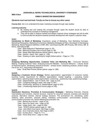 MBA R13
29
JAWAHARLAL NEHRU TECHNOLOGICAL UNIVERSITY HYDERABAD
MBA II-Sem
13MBA13 MARKETING MANAGEMENT
(Students must read text book. Faculty are free to choose any other cases)
Course Aim: Aim is to understand the basic marketing concepts through case studies.
Learning outcome:
a. By reading text and relating the concepts through cases the student would be able to
understand the concepts of marketing management.
b. They will be able to analyze markets and design customer driven strategies and will be able
to communicate the decisions towards business development with superior customer value.
Unit-I:
Introduction to World of Marketing: Importance, scope of Marketing, Core Marketing Concepts,
Marketing Philosophies, Marketing Environment, Marketing Strategies & Plans, Developed Vs Developing
Marketing. Market Research-Definition of MR, MIS, Commissioning MR, MR Process, MR Online, MR &
Ethics, International MR.
Case : Bata (Rajendra.P Maheshwari page no: 03)
Case : Mahindra Scooters (Arun Kumar page no: 89).
Case : Ready Meal Manufactures (Adrian palmer, page no: 70).
Case : Santoor –(lamb Hair– page no : 238).
Case : Drawing on data, searching for insight (Adrian palmer – Page no: 175).
Unit-II:
Analyzing Marketing Opportunities, Customer Value and Marketing Mix : Consumer Decision
Making, Creating Customer Value, Analyzing Consumer Markets – Consumer Behavior – cultural, Social
& Personal Factors, developing products & brands – product levels; classifying products, product range,
line & mix, PLC, new product development.
Case : Small New Phones (Adrian palmer- page no: 296).
Unit-III:
Designing a Customer Driven Strategy: Market segmentation- segmentation of consumer market,
business market, requirement for effective segmentation, market targeting – evaluating market
segmentation, selecting target market segmentation, positioning – positioning maps, positioning strategy.
Case : (Segmentation) Zee TV (lamb, Hair page no 212).
Case : (Targeting) Kellogg’s (lamb, Hair page no 300 )
Case : (Positioning) Nimbooz (S. Neelamegham page no 225).
Case :( Positioning) Dalda (Arun Kumar page no:195).
Unit-IV:
Distribution Decisions, Promotion & Communication Strategies : Marketing Channels, Channel
intermediates and functions, channel structure, channel for consumer products, business and industrial
products, alternative channel, channel strategy decisions. The promotional mix, advertising, public
relations, sales promotion, personal selling, marketing communication- communication process,
communication promotion mix, factors effecting the promotion mix
Case : Barista (Arun Kumar – page no:33).
Case : Nano Car (lamb, Hair – page no:52)
Case : Indigo (lamb, Hair – page no:356).
Case : TESCO (Adrian palmer page no : 388 )
Case : Hero Motor Corp (lamb, Hair Page no:446)
Case : Avon Cosmetics (lamb, Hair Page no:497).
Case : Eureka (Arun – Page no: 711).
Case : Home Shop (Arun – page no: 639).
Unit-V:
 