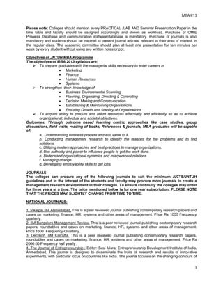 MBA R13
3
Please note: Colleges should mention every PRACTICAL /LAB AND Seminar Presentation Paper in the
time table and faculty should be assigned accordingly and shown as workload. Purchase of CMIE
Prowess Database and communication software/database is mandatory. Purchase of journals is also
mandatory and students should be inspired to present journal articles, relevant to their area of interest, in
the regular class. The academic committee should plan at least one presentation for ten minutes per
week by every student without using any written notes or ppt.
Objectives of JNTUH MBA Programme
The objectives of MBA 2013 syllabus are:
 To prepare graduates with the managerial skills necessary to enter careers in
 Marketing
 Finance
 Human Resources
 Systems
 To strengthen their knowledge of
 Business Environmental Scanning
 Planning, Organizing, Directing & Controlling
 Decision Making and Communication
 Establishing & Maintaining Organizations
 Ensuring Growth and Stability of Organizations.
 To acquire ability to procure and utilize resources effectively and efficiently so as to achieve
organizational, individual and societal objectives.
Outcomes: Through outcome based learning centric approaches like case studies, group
discussions, field visits, reading of books, References & journals, MBA graduates will be capable
of:
a. Understanding business process and add value to it.
b. Conducting management research to identify the reasons for the problems and to find
solutions.
c. Utilizing modern approaches and best practices to manage organizations.
d. Use authority and power to influence people to get the work done.
e. Understand organizational dynamics and interpersonal relations.
f. Managing change.
g. Developing employability skills to get jobs.
JOURNALS
The colleges can procure any of the following journals to suit the minimum AICTE/JNTUH
guidelines and in the interest of the students and faculty may procure more journals to create a
management research environment in their colleges. To ensure continuity the colleges may order
for three years at a time. The price mentioned below is for one year subscription. PLEASE NOTE
THAT THE PRICES MAY SLIGHTLY CHANGE FROM TIME TO TIME.
NATIONAL JOURNALS:
1. Vikalpa, IIM Ahmedabad, This is a peer reviewed journal publishing contemporary research papers and
cases on marketing, finance, HR, systems and other areas of management. Price Rs 1000 Frequency
quarterly.
2. IIM Bangalore Management Review. This is a peer reviewed journal publishing contemporary research
papers, roundtables and cases on marketing, finance, HR, systems and other areas of management.
Price 1600 Frequency-Quarterly.
3. Decision, IIM Calcutta, This is a peer reviewed journal publishing contemporary research papers,
roundtables and cases on marketing, finance, HR, systems and other areas of management. Price Rs
2000.00 Frequency half yearly.
4..The Journal of Entrepreneurship : Editor: Sasi Misra, Entrepreneurship Development Institute of India,
Ahmedabad, This journal is designed to disseminate the fruits of research and results of innovative
experiments, with particular focus on countries like India. The journal focuses on the changing contours of
 