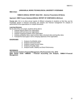 MBA R13
34
JAWAHARLAL NEHRU TECHNOLOGICAL UNIVERSITY HYDERABAD
MBA II-Sem
13MBA16 ANNUAL REPORT ANALYSIS – (Seminar Presentation-50 Marks)
Approach: CMIE Prowess Database/ANNUAL REPORT OF COMPANIES & MS-Excel.
Course aim: Aim is to show annual reports of different companies to students so that they use the
knowledge gained in financial accounting and analysis and financial management for analysis of
performance of the organizations on multiple dimensions.
Learning Outcome:
By the end of this mini project, students will be able to:
 Analyse balance sheet of an organization.
 Analyse profit and loss of an organization.
 Analyse investment portfolio of the organization.
 Analyse profitability ratios, asset turnover ratios, structural ratios and liquidity ratios.
 Forecast the future gaps in terms changing objectives of the organization.
EXCERCISES
1. Analysis of profitability ratios.
2. Analysis of structural ratios.
3. Analysis of asset turnover ratios.
4. Analysis of liquidity ratios.
5. Analyse Growth, Stability and Stock Performance.
REFERENCE:
John Tennent, Guide to Financial Management, (The Economist), Viva, 2010.
Refer Books Under 13MBA03 - Financial Accounting and Analysis, 13MBA11-Financial
Management.
 