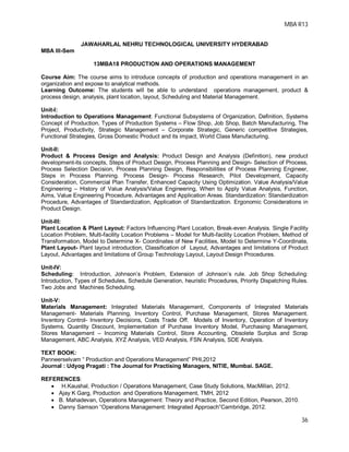 MBA R13
36
JAWAHARLAL NEHRU TECHNOLOGICAL UNIVERSITY HYDERABAD
MBA III-Sem
13MBA18 PRODUCTION AND OPERATIONS MANAGEMENT
Course Aim: The course aims to introduce concepts of production and operations management in an
organization and expose to analytical methods.
Learning Outcome: The students will be able to understand operations management, product &
process design, analysis, plant location, layout, Scheduling and Material Management.
Unit-I:
Introduction to Operations Management: Functional Subsystems of Organization, Definition, Systems
Concept of Production, Types of Production Systems – Flow Shop, Job Shop, Batch Manufacturing, The
Project, Productivity, Strategic Management – Corporate Strategic, Generic competitive Strategies,
Functional Strategies, Gross Domestic Product and its impact, World Class Manufacturing.
Unit-II:
Product & Process Design and Analysis: Product Design and Analysis (Definition), new product
development-its concepts, Steps of Product Design, Process Planning and Design- Selection of Process,
Process Selection Decision, Process Planning Design, Responsibilities of Process Planning Engineer,
Steps in Process Planning. Process Design- Process Research, Pilot Development, Capacity
Consideration, Commercial Plan Transfer, Enhanced Capacity Using Optimization. Value Analysis/Value
Engineering – History of Value Analysis/Value Engineering, When to Apply Value Analysis, Function,
Aims, Value Engineering Procedure, Advantages and Application Areas. Standardization: Standardization
Procedure, Advantages of Standardization, Application of Standardization. Ergonomic Considerations in
Product Design.
Unit-III:
Plant Location & Plant Layout: Factors Influencing Plant Location, Break-even Analysis. Single Facility
Location Problem, Multi-facility Location Problems – Model for Multi-facility Location Problem, Method of
Transformation, Model to Determine X- Coordinates of New Facilities, Model to Determine Y-Coordinate,
Plant Layout- Plant layout introduction, Classification of Layout, Advantages and limitations of Product
Layout, Advantages and limitations of Group Technology Layout, Layout Design Procedures.
Unit-IV:
Scheduling: Introduction, Johnson’s Problem, Extension of Johnson’s rule. Job Shop Scheduling:
Introduction, Types of Schedules, Schedule Generation, heuristic Procedures, Priority Dispatching Rules.
Two Jobs and Machines Scheduling.
Unit-V:
Materials Management: Integrated Materials Management, Components of Integrated Materials
Management- Materials Planning, Inventory Control, Purchase Management, Stores Management.
Inventory Control- Inventory Decisions, Costs Trade Off. Models of Inventory, Operation of Inventory
Systems, Quantity Discount, Implementation of Purchase Inventory Model, Purchasing Management,
Stores Management – Incoming Materials Control, Store Accounting, Obsolete Surplus and Scrap
Management, ABC Analysis, XYZ Analysis, VED Analysis, FSN Analysis, SDE Analysis.
TEXT BOOK:
Panneerselvam “ Production and Operations Management” PHI,2012
Journal : Udyog Pragati : The Journal for Practising Managers, NITIE, Mumbai. SAGE.
REFERENCES:
 H.Kaushal, Production / Operations Management, Case Study Solutions, MacMillan, 2012.
 Ajay K Garg, Production and Operations Management, TMH, 2012
 B. Mahadevan, Operations Management: Theory and Practice, Second Edition, Pearson, 2010.
 Danny Samson “Operations Management: Integrated Approach”Cambridge, 2012.
 