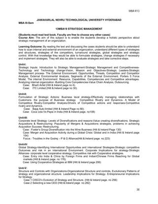 MBA R13
38
JAWAHARLAL NEHRU TECHNOLOGICAL UNIVERSITY HYDERABAD
MBA III-Sem
13MBA19 STRATEGIC MANAGEMENT
(Students must read text book. Faculty are free to choose any other cases)
Course Aim: The aim of this subject is to enable the students develop a holistic perspective about
strategic management of an organization.
Learning Outcome: By reading the text and discussing the cases students should be able to understand
how to scan internal and external environment of an organization, understand different types of strategies
and structures, strategies of the competitors, turnaround strategies, global strategies and strategic
control. With that knowledge they would be able to formulate strategies, change strategies if necessary
and implement strategies. They will also be able to evaluate strategies and take corrective steps.
Unit-I:
Strategic Inputs: Introduction to Strategic Management-Strategic Management and Competitiveness-
Technology and Technology change-Vision, Mission and Objectives-Strategic Leaders-Strategic
Management process- The External Environment: Opportunities, Threats, Competition and Competitor
Analysis. External Environmental Analysis, Segments of the External Environment, Porters 5 Force
Model, The internal Environment: Resource, Capabilities, Competencies and Competitive advantages.
Analyzing internal organization -Building Core Competencies-Value Chain Analysis, Outsourcing.
Case: Bharti Airtel (Hitt & Ireland page no 4).
Case: ITC Limited (Hitt & Ireland page no 30).
Unit-II:
Formulation of Strategic Actions: Business level strategy-Effectively managing relationships with
Customers- the purpose of Business strategy. Competitive Rivalry and Dynamics- A Model of
Competitive Rivalry-Competitor Analysis-Drivers of Competitive actions and responses-Competitive
rivalry and dynamics.
Case: Bajaj Auto limited (Hitt & Ireland Page no 80).
Case: Coca cola Vs Pepsi in India (Hitt & Ireland page. no108)
Unit-III:
Corporate level Strategy- Levels of Diversifications and reasons-Value creating diversifications. Strategic
Acquisitions & Restructuring- Popularity of Mergers & Acquisitions strategies, problems in achieving
Acquisition Success- Restructuring.
Case : Foster’s Group Diversification into the Wine Business (Hitt & Ireland Page 130)
Case: Merger and Acquisition Activity during a Global Crisis: Global and in India (Hitt & Ireland page
154)
Focus : Troubles in the Godrej – P & G Alliance(Hitt & Ireland page. no 223)
Unit-IV:
Global Strategy-Identifying International Opportunities and international Strategies-Strategic competitive
Outcomes and risk in an international Environment. Corporate Implications for strategy-Strategic
Alliances- corporate level cooperative strategy, Competitive risk with Cooperative strategies.
Case: Entry into India & China by Foreign Firms and Indian/Chinese Firms Reaching for Global
markets (Hitt & Ireland page. no 176).
Case: Using Cooperative Strategies at IBM (Hitt & Ireland page 206)
Unit-V:
Structure and Controls with Organizations-Organizational Structure and controls, Evolutionary Patterns of
strategy and organizational structure. Leadership Implications for Strategy- Entrepreneurial Implications
for Strategy.
Case 1 CISCO’s Evolution of Strategy and Structure. (Hitt & Ireland page. no 256)
Case 2 Selecting a new CEO (Hitt & Ireland page no 282)
 