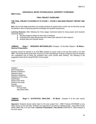 MBA R13
46
JAWAHARLAL NEHRU TECHNOLOGICAL UNIVERSITY HYDERABAD
MBA IV-Sem
FINAL PROJECT GUIDELINES
THE FINAL PROJECT IS DIVIDED IN TO STAGE I ; STAGE II AND MAIN PROJECT REPORT AND
VIVA.
Aim: Aim of multi stage evaluation is to enable students do original work on their own so that they can get
the benefit in terms of gaining practical knowledge and possible employment.
Learning Outcome: After following the three stages mentioned below for doing project work students
should be able to:
1. Develop research design for their topic of research.
2. Understand the data requirements and collect data relevant for their research.
3. Analyse data and interpret results.
13MBA24 Stage I : RESEARCH METHODOLOGY (Chapter I of the Main Report) - 50 Marks -
Seminar Presentation.
Students should be advised to do final MBA projects on topics close to the job they prefer to do after
MBA. The faculty should guide them and focus on the methodology of doing a project so that the students
can understand how to study the problems they come across while working. The following is the
suggested check list for doing STAGE I of the project.
Topic:
…………………………………………………………………………………………………………………………
…………………………………………………………………………………………………………………………
………………………………………………………………
Chapter I
Brief Introduction:
Review of literature:
Research Gaps:
Research Questions:
Objectives of the study:
Hypotheses:
Scope of the study:
Period of the study:
Sample:
Data Collection:
Primary Data:
Secondary Data:
13MBA25 Stage II : STATISTICAL ANALYSIS - 50 Marks (Chapter II of the main report)
SEMINAR.
Approach: Students should collect data for the main project from CMIE Prowess DATABASE or any
other source or from the field. Students are expected to use relevant statistical tools using either Excel,
SPSS, MINI TAB, or R and make a Seminar Presentation. This will the CHAPTER II : Data Analysis of
the main report.
 