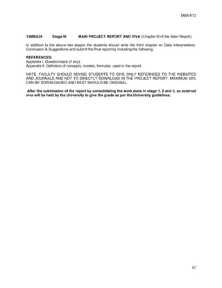 MBA R13
47
13MBA26 Stage III MAIN PROJECT REPORT AND VIVA (Chapter III of the Main Report).
In addition to the above two stages the students should write the third chapter on Data Interpretation,
Conclusion & Suggestions and submit the final report by including the following.
REFERENCES:
Appendix i: Questionnaire (if any).
Appendix II: Definition of concepts, models, formulas used in the report.
NOTE: FACULTY SHOULD ADVISE STUDENTS TO GIVE ONLY REFERNCES TO THE WEBSITES
AND JOURNALS AND NOT TO DIRECTLY DOWNLOAD IN THE PROJECT REPORT. MAXIMUM 30%
CAN BE DOWNLOADED AND REST SHOULD BE ORIGINAL.
After the submission of the report by consolidating the work done in stage 1, 2 and 3, an external
viva will be held by the University to give the grade as per the University guidelines.
 
