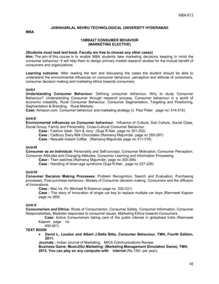 MBA R13
48
JAWAHARLAL NEHRU TECHNOLOGICAL UNIVERSITY HYDERABAD
MBA
13MBA27 CONSUMER BEHAVIOR
(MARKETING ELECTIVE)
(Students must read text book. Faculty are free to choose any other cases)
Aim: The aim of this course is to enable MBA students take marketing decisions keeping in mind the
consumer behaviour. It will help them to design primary market research studies for the mutual benefit of
consumers and organizations.
Learning outcome: After reading the text and discussing the cases the student should be able to
understand the environmental influences on consumer behaviour, perception and attitude of consumers,
consumer decision making and marketing ethics towards consumers.
Unit-I
Understanding Consumer Behaviour: Defining consumer behaviour, Why to study Consumer
Behaviour? Understanding Consumer through research process, Consumer behaviour in a world of
economic instability, Rural Consumer Behaviour, Consumer Segmentation, Targeting and Positioning,
Segmentation & Branding, Rural Markets.
Case: Amazon.com, Consumer behaviour and marketing strategy (J. Paul Peter page no: 514-515)
Unit-II
Environmental Influences on Consumer behaviour: Influence of Culture, Sub Culture, Social Class,
Social Group, Family and Personality, Cross-Cultural Consumer Behaviour.
Case : Fashion label- ‘Gini & Jony’ (Suja R.Nair ,page no 351-352)
Case : Cadbury Dairy Milk Chocolates (Ramanuj Majumdar, page no 293-297)
Case : Nescafe Instant Coffee (Ramanuj Majumdar page no 311-316)
Unit-III
Consumer as an Individual: Personality and Self-concept, Consumer Motivation, Consumer Perception,
Consumer Attitudes and Changing Attitudes, Consumer Learning and Information Processing.
Case : Titan watches (Ramanuj Majumdar, page no 303-306)
Case : Handling of down-age syndrome (Suja R.Nair , page no 227-228)
Unit-IV
Consumer Decision Making Processes: Problem Recognition, Search and Evaluation, Purchasing
processes, Post purchase behaviour, Models of Consumer decision making, Consumers and the diffusion
of Innovations.
Case : Mac Vs. Pc (Michael R.Solomon page no 330-331)
Case : The story of Innovation of single car key to replace multiple car keys (Ramneek Kapoor
page no 269)
Unit-V
Consumerism and Ethics: Roots of Consumerism, Consumer Safety, Consumer Information, Consumer
Responsibilities, Marketer responses to consumer issues, Marketing Ethics towards Consumers.
Case: Active Consumerism taking care of the public interest in globalised India (Ramneek
Kapoor, page no
400-401)
TEXT BOOK
 David L. Loudon and Albert J.Della Bitta, Consumer Behaviour, TMH, Fourth Edition,
2011.
Journals : Indian Journal of Marketing, MICA Communications Review.
Business Game: Music2Go Marketing: (Marketing Management Simulation Game), TMH,
2013. You can play on any computer with internet (Rs.150/- per year).
 
