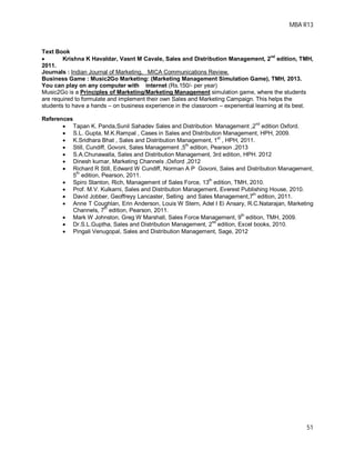 MBA R13
51
Text Book
 Krishna K Havaldar, Vasnt M Cavale, Sales and Distribution Management, 2
nd
edition, TMH,
2011.
Journals : Indian Journal of Marketing, MICA Communications Review.
Business Game : Music2Go Marketing: (Marketing Management Simulation Game), TMH, 2013.
You can play on any computer with internet (Rs.150/- per year)
Music2Go is a Principles of Marketing/Marketing Management simulation game, where the students
are required to formulate and implement their own Sales and Marketing Campaign. This helps the
students to have a hands – on business experience in the classroom – experiential learning at its best.
References
 Tapan K. Panda,Sunil Sahadev Sales and Distribution Management ,2
nd
edition Oxford.
 S.L. Gupta, M.K.Rampal , Cases in Sales and Distribution Management, HPH, 2009.
 K.Sridhara Bhat , Sales and Distribution Management, 1st
, HPH, 2011.
 Still, Cundiff, Govoni, Sales Management ,5
th
edition, Pearson ,2013
 S.A.Chunawalla, Sales and Distribution Management, 3rd edition, HPH. 2012
 Dinesh kumar, Marketing Channels ,Oxford ,2012
 Richard R Still, Edward W Cundiff, Norman A P Govoni, Sales and Distribution Management,
5
th
edition, Pearson, 2011.
 Spiro Stanton, Rich, Management of Sales Force, 13
th
edition, TMH, 2010.
 Prof. M.V. Kulkarni, Sales and Distribution Management, Everest Publishing House, 2010.
 David Jobber, Geoffreyy Lancaster, Selling and Sales Management,7
th
edition, 2011.
 Anne T Coughlan, Erin Anderson, Louis W Stern, Adel I Ei Ansary, R.C.Natarajan, Marketing
Channels, 7
th
edition, Pearson, 2011.
 Mark W Johnston, Greg W Marshall, Sales Force Management, 9
th
edition, TMH, 2009.
 Dr.S.L.Guptha, Sales and Distribution Management, 2
nd
edition, Excel books, 2010.
 Pingali Venugopal, Sales and Distribution Management, Sage, 2012
 