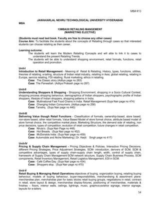 MBA R13
54
JAWAHARLAL NEHRU TECHNOLOGICAL UNIVERSITY HYDERABAD
MBA
13MBA30 RETAILING MANGEMENT
(MARKETING ELECTIVE)
(Students must read text book. Faculty are free to choose any other cases)
Course Aim: To facilitate the students about the concepts of Retailing through cases so that interested
students can choose retailing as their career.
Learning outcome:
The students will learn the Modern Retailing Concepts and will able to link it to cases to
understand the present Retailing Trends.
The students will be able to understand shopping environment, retail formats, functions, retail
operation and promotion.
Unit-I
Introduction to Retail Management - Meaning of Retail & Retailing, History, types, functions, utilities,
theories of retailing, e-tailing, structure of Indian retail industry, retailing in Asia, global retailing, retailing in
Europe, service retailing, FDI retailing, Rural marketing, ethics in retailing.
Case: The Classic story.(Aditya page no 283)
Case: The Panwallah. (Aditya Prakash page no 287)
Unit-II
Understanding Shoppers & Shopping - Shopping Environment, shopping in a Socio Cultural Contest,
shopping process shopping behaviour, demographics of Indian shoppers, psychographic profile of Indian
shoppers, lifestyle of Indian shoppers, shopping patterns in India.
Case: Multinational Fast Food Chains in India. Retail Management (Suja Nair page no 474)
Case: Changing Indian Consumers. (Aditya page no 258)
Case: Tanishq. (Suja Nair page no 440)
Unit-III
Delivering Value though Retail Functions - Classification of formats, ownership-based, store based,
non-store based, other retail formats, Value Based Model of store format choice, attribute based model of
store format choice, the competitive market place, Marketing Structure, the demand side of retailing, non
price decisions, types of competition, evolution of retail competition, future changes in retail competition.
Case: Nirula’s. (Suja Nair Page no 448)
Case: Hot Breads. (Suja Nair page no 452)
Case: McDonalds India. (Suja Nair page no 459)
Case: Automobile and Niche Marketing ( Dr. Harjit Singh page no 417)
Unit-IV
Pricing & Supply Chain Management - Pricing Objectives & Policies, Interactive Pricing Decisions,
different Pricing Strategies, Price Adjustment Strategies. SCM- introduction, derivers of SCM, SCM &
competitive advantages, types of supply chain-supply chain length, width, control of supply chain,
framework of Supply Chain Management-SCM network structure, Supply Chain Business Process, SCM
components, Retail Inventory Management, Retail Logistics Management, EDI in SCM.
Case: Café Coffee Day. (Suja Nair page no 434)
Case: Shoppers stop. (Suja Nair page no 470)
Unit-V
Retail Buying & Managing Retail Operations-objectives of buying, organization buying, retailing buying
behaviour, models of buying behaviour, buyer-responsibilities, merchandising & assortment plans-
merchandise plan, merchandise plan for basic stocks retail buying groups, negotiations in retail, contract
in retail, store layout & design, merchandise display-fixtures, positioning of merchandise, materials &
finishes – floors, interior walls, ceilings, lightings, music, graphics-exterior signage, interior signage,
layouts for e-tailers.
 