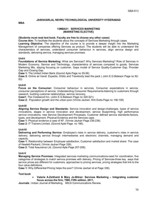 MBA R13
56
JAWAHARLAL NEHRU TECHNOLOGICAL UNIVERSITY HYDERABAD
MBA
13MBA31 SERVICES MARKETING
(MARKETING ELECTIVE)
(Students must read text book. Faculty are free to choose any other cases)
Course Aim: To facilitate the students about the concepts of Services Marketing through cases.
Learning Objective: The objective of the course is to provide a deeper insight into the Marketing
Management of companies offering Services as product. The students will be able to understand the
characteristics of services, understand consumer behaviour in services, align service design and
standards, delivering service, managing services promises.
Unit-I
Foundations of Service Marketing: What are Services? Why Services Marketing? Role of Services in
Modern Economy, Service and Technology, characteristics of services compared to goods, Services
Marketing Mix, staying focusing on customer, Gaps model of Service Quality-Customer Gap, Provider
Gap and Closing Gap.
Case 1: The United Indian Bank (Govind Apte Page no 55-56)
Case 2: Online air travel: Expedia, Orbitz and Travelocity lead the pack ( John E.G.Bateson Page no 82-
83)
Unit-II
Focus on the Consumer: Consumer behaviour in services, Consumer expectations in service,
consumer perceptions of service, Understanding Consumer Requirements-listening to customers through
research, building customer relationships, service recovery.
Case1: The Crestwood Inn, (John E.G.Bateson Page no 320-321)
Case 2: Population growth and the urban poor (Vinnie Jauhari, Kirti Dutta Page no 106-108)
Unit-III
Aligning Service Design and Standards: Service innovation and design-challenges, types of service
innovations, stages in service innovation and development, service blueprinting, high performance
service innovations, new Service Development Processes, Customer defined service standards-factors,
types, and development, Physical Evidence and the Services cape.
Case 1: Physical evidence a case of KF. (Vinnie Jauhari Page 236-238).
Case 2: IT Trainers Limited. (Govind Apte Page no 186).
Unit-IV
Delivering and Performing Service: Employee’s roles in service delivery, customer’s roles in service
delivery, delivering service through intermediaries and electronic channels, managing demand and
capacity.
Case 1: Relationship between Employee satisfaction, Customer satisfaction and market share: The case
of Hewlett-Packard, (Vinnie Jauhari Page 336).
Case 2: Total Assurance Ltd. (Govind Apte Page 207-208).
Unit-V
Managing Service Promises: Integrated services marketing communications-need for coordination, five
categories of strategies to match service promises with delivery, Pricing of Services-three key ways that
service prices are different for customers, approaches to pricing services, pricing strategies that link to the
four value definitions.
Case 1: Why Differential Pricing helps the poor? (Vinnie Jauhari et al Page 336).
Text book
 Valarie A.Zeithaml & Mary Jo-Bitner: Services Marketing – Integrating customer
focus across the firm, TMH, Fifth edition, 2011.
Journals : Indian Journal of Marketing, MICA Communications Review.
 