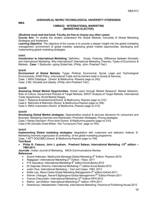 MBA R13
58
JAWAHARLAL NEHRU TECHNOLOGICAL UNIVERSITY HYDERABAD
MBA
13MBA32 INTERNATIONAL MARKETING
(MARKETING ELECTIVE)
(Students must read text book. Faculty are free to choose any other cases)
Course Aim: To enable the student understand the Global Markets, formulate of Global Marketing
Strategies and Implement.
Learning Objective: The objective of the course is to provide a deeper insight into the global marketing
management, environment of global markets, assessing global market opportunities, developing and
implementing global marketing strategies.
Unit-I
Introduction to International Marketing: Definition, Scope, Features, Difference between Domestic
and International Marketing, Why International? International Marketing Theories, Types of Economics &
Markets. Case: 1 Starbucks –going Global fast. (Philip, John, Prashant Text )
Unit-II
Environment of Global Markets: Types: Political, Economical, Social, Legal and Technological
Environments, EXIM Policy, International Trade and its barriers trade in Goods & Services.
Case: 1 IKEA Catalogue. (Svend & Madhurima -Pearson page no 242)
Case: 2 Mc. Donalds and obesity. (Philip John Prashant Text )
Unit-III
Assessing Global Market Opportunities: Global vision through Market Research: Market Selection,
Role of Culture, Government Policies of Target Markets, SWOT Analysis of Target Markets, International
Trade Agreements, World Market Stages.
Case:1 Reliance Entertainment(Svend & Madhurima, Pearson page no 312)
Case:2 Mahindra & Mahindra (Svend & Madhurima,Pearson page no 356)
Case:3. IMAX corporation (Svend & Madhurima, Pearson page no 412)
Unit-IV
Developing Global Market strategies: Segmentation product & services decisions for consumers and
Business: Marketing channels and Distribution, Promotion Strategies, Pricing strategies.
Case:1 Harley-Davidson:-Price level (Svend & Madhurima,pearson page no 510)
Case:2 Mc Donalds Great Britain –the Turnaround (Text page no 793)
Unit-V
Implementing Global marketing strategies: Negotiation with customers and selection method, E-
Marketing channels organization & controlling of the global marketing programme.
Case: 1 NTT DOCOMO (Svend & Madhurima,Pearson page no 709)
Text Book
 Philip R. Cateora, John L graham, Prashant Salwan, International Marketing -13th
edition –
TMH-2011.
Journals : Indian Journal of Marketing, MICA Communications Review.
References
 Svend Hollensen, Madhumita Benerjee-Global Marketing-4th
Edition- Pearson-2010.
 Rajagopal –International Marketing-2nd
Edition –Vikas -2011
 P.K.Vasudeva, International Marketing-4th
edition-Excel Books-2012
 Dr.Gajender Sharma- International Marketing-1st
edition-Excel Books-2010
 Justin Paul, International Marketing – Text and Cases, TMH, 2013.
 Kiefer Lee, Steve Carter-Global Marketing Management-3rd
edition-Oxford-2011.
 Warner J.Keogan, Naval K.Bghargava-Global Management-7th
Edition-Person-2011
 Francis Cherunilam- International Marketing-12th
Edition-HPH-2012.
 Rathor, Jani,Rathor- International Marketing-4
th
edition- HPH-2011
 Sreeramulu, Neelakantam Tatikonda, International Marketing, Paramount Publishing House,2013
 