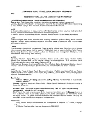 MBA R13
60
JAWAHARLAL NEHRU TECHNOLOGICAL UNIVERSITY HYDERABAD
MBA
13MBA34 SECURITY ANALYSIS AND PORTFOLIO MANAGEMENT
(Students must read text book. Faculty are free to choose any other cases)
Course Aim: To Understand the investment alternatives, process and portfolio management
Learning Outcome: The objective of this course is to provide the conceptual and Practical understanding
of Stock markets Equity & Bond Valuation , Cash market and also Mutual funds.
Unit-I
a) Investment Environment in India, overview of Indian financial system securities trading in stock
markets, investment alternatives, the investment management process.
b) Security Analysis: Fundamental Analysis, Technical Analysis, EMH (Efficient Market Hypothesis)
Unit-II
Portfolio Analysis: The returns and risks from investing- Markowitz portfolio Theory, Mean- variance
approach, portfolio selection-efficient portfolios, The single index model-capital asset pricing model,
arbitrage pricing theory.
Unit-III
Bond Analysis & Valuation & management: Types of bonds, Interest rates, Term Structure of interest
rates, measuring bond yields, Yield to Maturity, Yield to Call, Yield to Maturity, Holding Period Return,
Bond pricing theorems, bond duration, Active and Passive bond management Strategies, bond
immunization, bond volatility, bond convexity.
Unit-IV
(a) Equity Valuation : Equity Analysis & Valuation, Balance sheet Analysis equity valuation models,
intrinsic value & market price, The P/E Ratio & Earnings multiplier Approach, CAGR, Price/Book value,
Price/ Sales ratio, Economic Value Added (EVA) and MVA.
(b) Derivatives: Overview of derivatives Markets, Option Markets, Option Strategies and option valuation
forward & future markets, Strategies. Stock index futures, interest rate futures, Swaps contracts.
Unit-V
Mutual Funds: Types of Mutual Funds Schemes, Structure, NAV(Net Asset Value),Risk and Return,
Performance Evaluation Models- Sharpe Model, Trey nor Model, Jensen Model, Fama’s Decomposition.
Trends in Indian Mutual Funds.
Text Books:
 William. F.Sharpe, Gordon j Alexander & Jeffery V Bailey: Fundamentals of Investments,
Prentice Hall,2012.
Journals : Chartered Accountant; Finance India ; Human Capital; Management Accountant; Journal of
Accounting & Finance .
Business Game : Stock-Trak: (Finance Simulation Game), TMH, 2013- You can play on any
computer with internet (Rs.500/- per year)
Stock-Trak is the most comprehensive, Online investment simulation game for Finance students to
trade on Stocks, bonds, mutual funds, options, futures, spots, future options and international stocks
with virtual money. This game is created specifically for classroom use and students can play this
game 24*7 to give them hands-on experience on Investments.
References:
 Reilly, Brown: Analysis of Investment and Management of Portfolios, 10th
Edition, Cengage,
2012.
 ZVI Bodie, AlexKane, Alan J Marcus : Investments, TMH, 2012.
 
