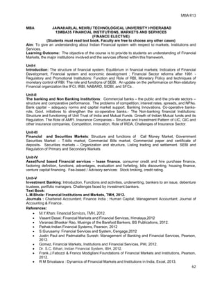 MBA R13
62
MBA JAWAHARLAL NEHRU TECHNOLOGICAL UNIVERSITY HYDERABAD
13MBA35 FINANCIAL INSTITUTIONS, MARKETS AND SERVICES
(FINANCE ELECTIVE)
(Students must read text book. Faculty are free to choose any other cases)
Aim: To give an understanding about Indian Financial system with respect to markets, Institutions and
Services.
Learning Outcome: The objective of the course is to provide to students an understanding of Financial
Markets, the major institutions involved and the services offered within this framework.
Unit-I
Introduction: The structure of financial system; Equilibrium in financial markets; Indicators of Financial
Development, Financial system and economic development ; Financial Sector reforms after 1991 -
Regulatory and Promotional Institutions: Function and Role of RBI, Monetary Policy and techniques of
monetary control of RBI. The role and functions of SEBI. An update on the performance on Non-statutory
Financial organization like IFCI, IRBI, NABARD, SIDBI, and SFCs .
Unit-II
The banking and Non Banking Institutions: Commercial banks – the public and the private sectors –
structure and comparative performance. The problems of competition; interest rates, spreads, and NPAs.
Bank capital – adequacy norms and capital market support. Banking Innovations. Co-operative banks-
role, Govt. initiatives to strengthen the co-operative banks.- The Non-banking financial Institutions:
Structure and functioning of Unit Trust of India and Mutual Funds. Growth of Indian Mutual funds and its
Regulation. The Role of AMFI. Insurance Companies – Structure and Investment Pattern of LIC, GIC and
other insurance companies, Competition, innovation, Role of IRDA, Challenges of Insurance Sector.
Unit-III
Financial and Securities Markets: Structure and functions of Call Money Market, Government
Securities Market – T-bills market, Commercial Bills market, Commercial paper and certificate of
deposits- Securities markets – Organization and structure, Listing trading and settlement. SEBI and
Regulation of Primary and Secondary Markets
Unit-IV
Asset/fund based Financial services – lease finance, consumer credit and hire purchase finance,
factoring definition, functions, advantages, evaluation and forfeiting, bills discounting, housing finance,
venture capital financing. Fee-based / Advisory services: Stock broking, credit rating.
Unit-V
Investment Banking: Introduction, Functions and activities, underwriting, bankers to an issue, debenture
trustees, portfolio managers. Challenges faced by investment bankers.
Text Book:
L.M.Bhole: Financial Institutions and Markets, TMH, 2012.
Journals : Chartered Accountant; Finance India ; Human Capital; Management Accountant; Journal of
Accounting & Finance .
References:
 M.Y.Khan: Financial Services, TMH, 2012.
 Vasant Desai: Financial Markets and Financial Services, Himalaya,2012
 Varanasi.Bhaskar Rao, Musings of the Barefoot Bankers, BS Publications, 2012.
 Pathak:Indian Financial Systems, Pearson, 2012
 S.Gurusamy: Financial Services and System, Cengage,2012
 Justin Paul and Padmalatha Suresh: Management of Banking and Financial Services, Pearson,
2012.
 Gomez, Financial Markets, Institutions and Financial Services, PHI, 2012.
 Dr. S.C. Bihari, Indian Financial System, IBH, 2012.
 Frank.J.Fabozzi & Franco Modigliani:Foundations of Financial Markets and Institutions, Pearson,
2012.
 R M Srivatsava : Dynamics of Financial Markets and Institutions in India, Excel, 2013.
 