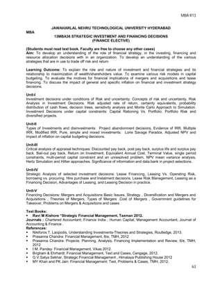 MBA R13
63
JAWAHARLAL NEHRU TECHNOLOGICAL UNIVERSITY HYDERABAD
MBA
13MBA36 STRATEGIC INVESTMENT AND FINANCING DECISIONS
(FINANCE ELECTIVE)
(Students must read text book. Faculty are free to choose any other cases)
Aim: To develop an understanding of the role of financial strategy, in the investing, financing and
resource allocation decisions with in an organization. To develop an understanding of the various
strategies that are in use to trade off risk and return
Learning Outcome: To explain the role and nature of investment and financial strategies and its
relationship to maximization of wealth/shareholders value. To examine various risk models in capital
budgeting. To evaluate the motives for financial implications of mergers and acquisitions and lease
financing. To discuss the impact of general and specific inflation on financial and investment strategy
decisions.
Unit-I
Investment decisions under conditions of Risk and uncertainty: Concepts of risk and uncertainty. Risk
Analysis in Investment Decisions. Risk adjusted rate of return, certainty equivalents, probability
distribution of cash flows, decision trees, sensitivity analysis and Monte Carlo Approach to Simulation.
Investment Decisions under capital constraints: Capital Rationing Vs. Portfolio. Portfolio Risk and
diversified projects.
Unit-II
Types of Investments and disinvestments: Project abandonment decisions, Evidence of IRR. Multiple
IRR, Modified IRR, Pure, simple and mixed investments. Lorie Savage Paradox. Adjusted NPV and
impact of inflation on capital budgeting decisions.
Unit-III
Critical analysis of appraisal techniques: Discounted pay back, post pay back, surplus life and surplus pay
back, Bail-out pay back, Return on Investment, Equivalent Annual Cost, Terminal Value, single period
constraints, multi-period capital constraint and an unresolved problem, NPV mean variance analysis,
Hertz Simulation and Hillier approaches. Significance of information and data bank in project selections.
Unit-IV
Strategic Analysis of selected investment decisions: Lease Financing, Leasing Vs. Operating Risk,
borrowing vs. procuring. Hire purchase and Instalment decisions. Lease Risk Management, Leasing as a
Financing Decision, Advantages of Leasing, and Leasing Decision in practice.
Unit-V
Financing Decisions: Mergers and Acquisitions Basic Issues, Strategy , Diversification and Mergers and
Acquisitions , Theories of Mergers, Types of Mergers ,Cost of Mergers , Government guidelines for
Takeover, Problems on Mergers & Acquisitions and cases
Text Books:
 Ravi M Kishore “Strategic Financial Management, Taxman 2012.
Journals : Chartered Accountant; Finance India ; Human Capital; Management Accountant; Journal of
Accounting & Finance .
References:
 Nikiforos T. Laopodis, Understanding Investments-Theories and Strategies, Routledge, 2013.
 Prasanna Chandra: Financial Management, 8/e, TMH, 2012
 Prasanna Chandra: Projects: Planning, Analysis, Financing Implementation and Review, 6/e, TMH,
2012
 I.M. Pandey: Financial Management, Vikas 2012.
 Brigham & Ehrhardt: Financial Management, Text and Cases, Cengage, 2012.
 G.V.Satya Sekhar, Strategic Financial Management , Himalaya Publishing House 2012
 MY Khan and PK Jain: Financial Management: Text, Problems & Cases, TMH, 2012.
 