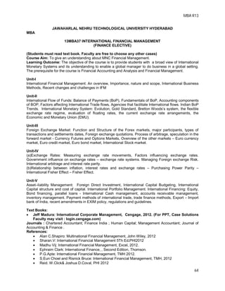 MBA R13
64
JAWAHARLAL NEHRU TECHNOLOGICAL UNIVERSITY HYDERABAD
MBA
13MBA37 INTERNATIONAL FINANCIAL MANAGEMENT
(FINANCE ELECTIVE)
(Students must read text book. Faculty are free to choose any other cases)
Course Aim: To give an understanding about MNC Financial Management.
Learning Outcome: The objective of the course is to provide students with a broad view of International
Monetary Systems and its understanding to enable a global manager to do business in a global setting.
The prerequisite for the course is Financial Accounting and Analysis and Financial Management.
Unit-I
International Financial Management: An overview, Importance, nature and scope, International Business
Methods, Recent changes and challenges in IFM
Unit-II
International Flow of Funds: Balance of Payments (BoP), Fundamentals of BoP, Accounting components
of BOP, Factors affecting International Trade flows, Agencies that facilitate International flows. Indian BoP
Trends. International Monetary System: Evolution, Gold Standard, Bretton Woods’s system, the flexible
exchange rate regime, evaluation of floating rates, the current exchange rate arrangements, the
Economic and Monetary Union (EMU).
Unit-III
Foreign Exchange Market: Function and Structure of the Forex markets, major participants, types of
transactions and settlements dates, Foreign exchange quotations. Process of arbitrage, speculation in the
forward market - Currency Futures and Options Markets, Overview of the other markets – Euro currency
market, Euro credit market, Euro bond market, International Stock market.
Unit-IV
(a)Exchange Rates: Measuring exchange rate movements, Factors influencing exchange rates.
Government influence on exchange rates – exchange rate systems. Managing Foreign exchange Risk.
International arbitrage and interest rate parity.
(b)Relationship between inflation, interest rates and exchange rates – Purchasing Power Parity –
International Fisher Effect – Fisher Effect.
Unit-V
Asset–liability Management: Foreign Direct Investment, International Capital Budgeting, International
Capital structure and cost of capital. International Portfolio Management. International Financing: Equity,
Bond financing, parallel loans - International Cash management, accounts receivable management,
inventory management. Payment methods of international trade, trade finance methods, Export – Import
bank of India, recent amendments in EXIM policy, regulations and guidelines.
Text Books:
 Jeff Madura: International Corporate Management, Cengage, 2012. (For PPT, Case Solutions
Faculty may visit : login.cengage.com)
Journals : Chartered Accountant; Finance India ; Human Capital; Management Accountant; Journal of
Accounting & Finance .
References:
 Alan C.Shapiro: Multinational Financial Management, John Wiley, 2012
 Sharan.V: International Financial Management 5Th Ed.PHI2012
 Madhu Vij: International Financial Management, Excel, 2012.
 Ephraim Clark: International Finance, , Second Edition, Thomson.
 P.G.Apte: International Financial Management, TMH 2012.
 S.Eun Choel and Risnick Bruce: International Financial Management, TMH, 2012
 Reid. W.Click& Joshua D.Coval, PHI 2012
 