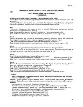 MBA R13
66
JAWAHARLAL NEHRU TECHNOLOGICAL UNIVERSITY HYDERABAD
MBA
13MBA39 PERFORMANCE MANAGEMENT
(HR ELECTIVE)
(Students must read text book. Faculty are free to choose any other cases)
Course Aim: To give an understanding about performance management and reward system linked with
performance.
Learning Outcome: The students can understand the importance of performance Management,
Performance Appraisals, Reward System, and other performance related concepts.
Unit-I
Performance Management and reward systems in context, Performance Management process,
Performance Management strategic planning.
Case: Performance Management at Network Solutions,Inc (Herman Aguinis page no 26)
Case: Performance Management at the University of Ghana (Herman Aguinis page no 48)
Unit-II
Defining performance and choosing a Measurement Approach, Measuring Results and Behaviours.
Gathering performance Information, Implementing a performance Management System.
Case: Accountabilities, Objectives and Standards (Herman Aguinis page no 113)
Case: Evaluating the appraisal form used by a Grocery Retailer ((Herman Aguinis page no 145)
Unit-III
Performance Management and employee development, Performance Management skills.
Case: Implementation of 360 degree feed back system at Ridge intellectual (Herman Aguinis page no
204) Case: Was Robert Eaton A Good Coach (Herman Aguinis page no 233)
Unit-IV
Reward Systems and legal issues, Managing Team performance.
Case: Possible Illegal Discrimination at Tractors,Inc. (Herman Aguinis page no 265)
Case: Team Performance Management at Duke University Health systems. (Herman Aguinis no 283)
Unit-V
Relevant Performance related concepts: Bench marking, Six Sigma, Competency Mapping, Balance
Score card, Coaching and Mentoring Pygmalion effect, Job Analysis.
Case: BHEL,EVA Incentive Schemes: (B D Singh page no 589)
Case: The TCS Approach and experience(B D Singh page no 601)
Case: NTPC Performance Management System(B D Singh page no 632)
Case: Performance Management system(PMS) at Bharti Telecom(B D Singh page no 663)
Text Book
 Ram Kumar Balyan, Vikramender Singh & Suman “Performance management text and cases”,
Himalaya Publications, 2011.
Journals : Indian Journal of Industrial Relation; NHRD Journal of Career Management ; Management
and Labour Studies; Personnel today; Leadership excellence; Indian Journal of Training & Development.
Reference
 Herman Aguinis, “ Performance Management” Pearson, 2012.
 Anjali Ghanekar’ Essentials of Performance Management’ Everest Publishing House, 2010
 Lance A Berger & Dorothy R Berger “ The Talent Management Hand Book” 2
nd
edition TMH, 2013.
 B D Singh, “ Performance Management System- a holistic approach” excel Books,2010
 Prem Chadha “Performance management” Macmillan, 2012.
 Srinivas K Kandula “Performance Management” PHI, 2010.
 R K Sahu : Performance Management System, Excel, 2013.
 A.M.Sharma, Performance Management Systems, HPH,2011
 