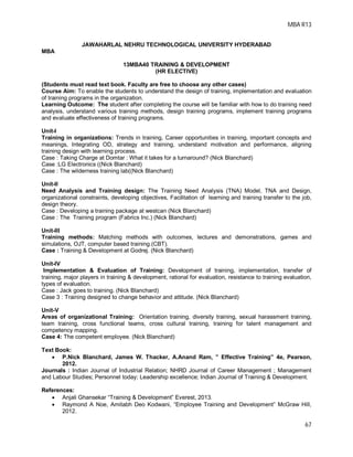 MBA R13
67
JAWAHARLAL NEHRU TECHNOLOGICAL UNIVERSITY HYDERABAD
MBA
13MBA40 TRAINING & DEVELOPMENT
(HR ELECTIVE)
(Students must read text book. Faculty are free to choose any other cases)
Course Aim: To enable the students to understand the design of training, implementation and evaluation
of training programs in the organization.
Learning Outcome: The student after completing the course will be familiar with how to do training need
analysis, understand various training methods, design training programs, implement training programs
and evaluate effectiveness of training programs.
Unit-I
Training in organizations: Trends in training, Career opportunities in training, important concepts and
meanings, Integrating OD, strategy and training, understand motivation and performance, aligning
training design with learning process.
Case : Taking Charge at Domtar : What it takes for a turnaround? (Nick Blanchard)
Case :LG Electronics ((Nick Blanchard)
Case : The wilderness training lab((Nick Blanchard)
Unit-II
Need Analysis and Training design: The Training Need Analysis (TNA) Model, TNA and Design,
organizational constraints, developing objectives, Facilitation of learning and training transfer to the job,
design theory.
Case : Developing a training package at westcan (Nick Blanchard)
Case : The Training program (Fabrics Inc.) (Nick Blanchard)
Unit-III
Training methods: Matching methods with outcomes, lectures and demonstrations, games and
simulations, OJT, computer based training.(CBT).
Case : Training & Development at Godrej. (Nick Blanchard)
Unit-IV
Implementation & Evaluation of Training: Development of training, implementation, transfer of
training, major players in training & development, rational for evaluation, resistance to training evaluation,
types of evaluation.
Case : Jack goes to training. (Nick Blanchard)
Case 3 : Training designed to change behavior and attitude. (Nick Blanchard)
Unit-V
Areas of organizational Training: Orientation training, diversity training, sexual harassment training,
team training, cross functional teams, cross cultural training, training for talent management and
competency mapping.
Case 4: The competent employee. (Nick Blanchard)
Text Book:
 P.Nick Blanchard, James W. Thacker, A.Anand Ram, ” Effective Training” 4e, Pearson,
2012.
Journals : Indian Journal of Industrial Relation; NHRD Journal of Career Management ; Management
and Labour Studies; Personnel today; Leadership excellence; Indian Journal of Training & Development.
References:
 Anjali Ghansekar “Training & Development” Everest, 2013.
 Raymond A Noe, Amitabh Deo Kodwani, “Employee Training and Development” McGraw Hill,
2012.
 
