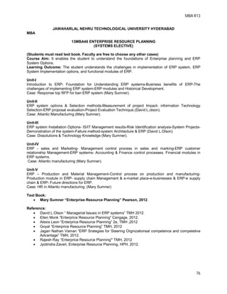MBA R13
76
JAWAHARLAL NEHRU TECHNOLOGICAL UNIVERSITY HYDERABAD
MBA
13MBA46 ENTERPRISE RESOURCE PLANNING
(SYSTEMS ELECTIVE)
(Students must read text book. Faculty are free to choose any other cases)
Course Aim: It enables the student to understand the foundations of Enterprise planning and ERP
System Options.
Learning Outcome: The student understands the challenges in implementation of ERP system, ERP
System Implementation options, and functional modules of ERP.
Unit-I
Introduction to ERP- Foundation for Understanding ERP systems-Business benefits of ERP-The
challenges of implementing ERP system-ERP modules and Historical Development.
Case: Response top RFP for ban ERP system (Mary Sumner).
Unit-II
ERP system options & Selection methods-Measurement of project Impact- information Technology
Selection-ERP proposal evaluation-Project Evaluation Technique.(David L.olson).
Case: Atlantic Manufacturing (Mary Sumner).
Unit-III
ERP system Installation Options- IS/IT Management results-Risk Identification analysis-System Projects-
Demonstration of the system-Failure method-system Architecture & ERP (David L.Olson)
Case: Dissolutions & Technology Knowledge (Mary Sumner).
Unit-IV
ERP - sales and Marketing- Management control process in sales and marking-ERP customer
relationship Management-ERP systems- Accounting & Finance control processes. Financial modules in
ERP systems.
Case: Atlantic manufacturing (Mary Sumner).
Unit-V
ERP – Production and Material Management-Control process on production and manufacturing-
Production module in ERP- supply chain Management & e-market place-e-businesses & ERP-e supply
chain & ERP- Future directions for ERP.
Case: HR in Atlantic manufacturing. (Mary Sumner)
Text Book:
 Mary Sumner “Enterprise Resource Planning” Pearson, 2012.
Referencs:
 David L.Olson “ Managerial Issues in ERP systems” TMH 2012.
 Ellen Monk “Enterprice Resource Planning” Cengage, 2012.
 Alexis Leon “Enterprice Resource Planning” 2e, TMH ,2012
 Goyal “Enterprice Resource Planning” TMH, 2012
 Jagan Nathan Vaman “ERP Srategies for Steering Orgnizationsal competence and competetive
Advantage” TMH, 2012.
 Rajesh Ray “Enterprice Resource Planning” TMH, 2012
 Jyotindra Zaveri, Enterprise Resource Planning, HPH, 2012.
 