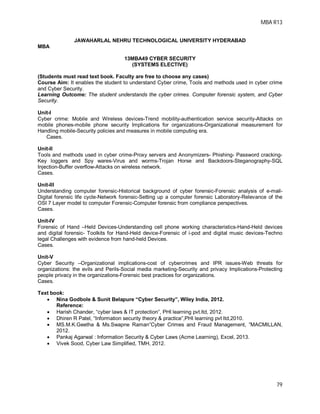 MBA R13
79
JAWAHARLAL NEHRU TECHNOLOGICAL UNIVERSITY HYDERABAD
MBA
13MBA49 CYBER SECURITY
(SYSTEMS ELECTIVE)
(Students must read text book. Faculty are free to choose any cases)
Course Aim: It enables the student to understand Cyber crime, Tools and methods used in cyber crime
and Cyber Security.
Learning Outcome: The student understands the cyber crimes. Computer forensic system, and Cyber
Security.
Unit-I
Cyber crime: Mobile and Wireless devices-Trend mobility-authentication service security-Attacks on
mobile phones-mobile phone security Implications for organizations-Organizational measurement for
Handling mobile-Security policies and measures in mobile computing era.
Cases.
Unit-II
Tools and methods used in cyber crime-Proxy servers and Anonymizers- Phishing- Password cracking-
Key loggers and Spy wares-Virus and worms-Trojan Horse and Backdoors-Steganography-SQL
Injection-Buffer overflow-Attacks on wireless network.
Cases.
Unit-III
Understanding computer forensic-Historical background of cyber forensic-Forensic analysis of e-mail-
Digital forensic life cycle-Network forensic-Setting up a computer forensic Laboratory-Relevance of the
OSI 7 Layer model to computer Forensic-Computer forensic from compliance perspectives.
Cases.
Unit-IV
Forensic of Hand –Held Devices-Understanding cell phone working characteristics-Hand-Held devices
and digital forensic- Toolkits for Hand-Held device-Forensic of i-pod and digital music devices-Techno
legal Challenges with evidence from hand-held Devices.
Cases.
Unit-V
Cyber Security –Organizational implications-cost of cybercrimes and IPR issues-Web threats for
organizations: the evils and Perils-Social media marketing-Security and privacy Implications-Protecting
people privacy in the organizations-Forensic best practices for organizations.
Cases.
Text book:
 Nina Godbole & Sunit Belapure “Cyber Security”, Wiley India, 2012.
Reference:
 Harish Chander, “cyber laws & IT protection”, PHI learning pvt.ltd, 2012.
 Dhiren R Patel, “Information security theory & practice”,PHI learning pvt ltd,2010.
 MS.M.K.Geetha & Ms.Swapne Raman”Cyber Crimes and Fraud Management, ”MACMILLAN,
2012.
 Pankaj Agarwal : Information Security & Cyber Laws (Acme Learning), Excel, 2013.
 Vivek Sood, Cyber Law Simplified, TMH, 2012.
 