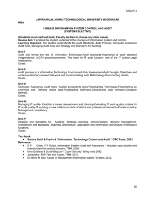MBA R13
80
JAWAHARLAL NEHRU TECHNOLOGICAL UNIVERSITY HYDERABAD
MBA
13MBA50 INFORAMTION SYSTEM CONTROL AND AUDIT
(SYSTEMS ELECTIVE)
(Students must read text book. Faculty are free to choose any other cases)
Course Aim: It enables the student understand the concepts of Information System and Control.
Learning Outcome: The student understands the audit standards, Audit Process, Computer assistance
Audit tools, Managing Audit tools and Strategy and Standards for Auditing.
Unit-I
Audit and review the role of Information Technology-Audit standards-Importance of audit standard
independence- AICPA proannouncmenet- The need for IT audit function- role of the IT auditor-Legal
implications.
Cases.
Unit-II
Audit process in a information Technology Environment-Risk Assessment-Audit budget- Objectives and
context-preliminary review-Field-work and implementating audit Methodology-Documenting results.
Cases.
Unit-III
Computer Assistance Audit tools- Auditor productivity tools-Flowcharting Techniques-Flowcharting an
Analytical tool- Defining critical data-Flowcharting technique-Generalizing audit software-Computer
forensic.
Cases.
Unit-IV
Managing IT audits- Establish a career development and planning-Evaluating IT audit quality- criteria for
IT audit quality-IT auditing in new millennium-code of ethics and professional standards-Private industry-
Management consultancy.
Cases.
Unit-V
Strategy and standards for Auditing- Strategic planning- communication- demand management-
Architecture and standards- Business architecture- application and information architecture-Architecture
functions.
Cases.
Text book:
 Sandra Senft & Fredrick “Information Technology Control and Audit “ CRC Press, 2012.
Reference:
 D P Dube, V P Gulati, Information System Audit and Assurance – Includes case studies and
chelists from the banking industry, TMH, 2008.
 Nina Godbole & Sunit Belapure “ Cyber Security” Wiley india 2012.
 Jawadekar, MIS Text and Cases, TMH, 2012.
 Dr Milind M Oka “Cases in Management Information system ‘Everest, 2012.
 